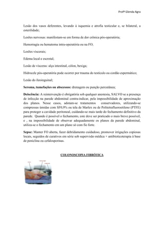 Profª Glenda Agra



Lesão dos vasos deferentes, levando à isquemia e atrofia testicular e, se bilateral, a
esterilidade;

Lesões nervosas: manifestam-se em forma de dor crônica pós-operatória;

Hemorragia ou hematoma intra-operatória ou na FO;

Lesões viscerais;

Edema local e escrotal;

Lesão de vísceras: alça intestinal, cólon, bexiga;

Hidrocele pós-operatória pode ocorrer por trauma do testículo ou cordão espermático;

Lesão do íleoinguinal;

Seroma, tumefações ou abscessos: drenagem ou punção percutânea;

Deiscência: A reintervenção é obrigatória sob qualquer anestesia, SALVO se a presença
de infecção na parede abdominal contra-indicar, pela impossibilidade de aproximação
dos planos. Nesse casos, adotam-se tratamentos            conservadores, utilizando-se
compressas úmidas com SF0,9% ou tela de Marlex ou de Politetrafluoroetileno (PTFE)
para proteger a cavidade peritoneal, cuidando-se mais tarde do fechamento definitivo da
parede. Quando é possível o fechamento, este deve ser praticado o mais breve possível,
e , na impossibilidade de observar adequadamente os planos da parede abdominal,
utiliza-se o fechamento em um plano só com fio forte.

Sepse: Manter FO aberta, fazer debridamento cuidadoso, promover irrigações copiosas
locais, seguidos de curativos em série sob supervisão médica + antibioticoterapia à base
de peniclina ou cefalosporinas.



                             COLONOSCOPIA FIBRÓTICA
 