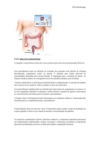 Profª Glenda Agra




Fonte: http://www.meb.uni-bonn

A inspeção visual direta do cólon até o ceco é possível por meio de um colonoscópio flexívxel.



Esse procedimento pode ser utilizado na avaliação dos pacientes com diarréia de etiologia
desconhecida, sangramento oculto ou anemia. É utilizado para estudo adicional de
anormalidades detectadas pelo enema baritado. É empregado para a avaliação de câncer. As
biópsias teciduais podem ser conseguidas através da retirada de pólipos, para avaliação.

A doença inflamatória ou outra doença intestinal pode ser diagnosticada. A remoção dos pólipos
faz-se através de um cautério. Todos os pólipos visíveis são removidos.

Esse procedimento também pode ser utilizado para tratar aáreas de sangramento ou estenose. O
uso de coaguladores bipolares e unipolares, sondas térmicas e injeções de agentes esclerosantes
ou vasoconstritores são todos possíveis durante o procedimento.

A terapia a laser é utilizada para lesões hemorrágicas ou neoplasias colônicas. A descompressão
intestinal pode ser completada durante o procedimento.



O procedimento dura em torno de 1 hora. O desconforto pode resultar a partir da instalação de
ar para expandir o cólon ou em virtude da inserção e movimentação do aparelho.



As potenciais complicações incluem: disritmias cardíacas e a depressão respiratória decorrente
dos medicamentos administrados, reações vasovagais e sobrecarga circulatória ou hipotensão
decorrente da hidratação excessiva ou deficiente durante a preparação intestinal.
 