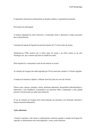 Profª Glenda Agra




É importante monitorizar continuamente as funções cardíaca e respiratória do paciente.



Prescrições de enfermagem



A limpeza adequada do cólon fornecerá a visualização ótima e diminuirá o tempo necessário
para o procedimento.



Limitação da ingesta de líquidos do paciente durante 24 a 72 horas antes do exame.



Administra-se CPM, laxativo por 2 noites antes do exame e um Fleet enema ou de soro
fisiológico até que o retorno seja claro na manhã do exame.



Dieta líquida leve, começando à noite do dia anterior ao exame.



As soluções de lavagem são então ingeridas por VO em intervalos, durante 3 a 4 horas seguidas.



A limpeza do intestino é rápida ( o efluente fecal fica claro em cerca de 4 horas).



Efeitos como: náuseas, inchação, cólicas, plenitude abdominal, desequilíbrio hidroeletrolítico e
hipotermia ( com freqüência, recomenda-se aos pacientes beber a preparação o mais gelado
possível a fim de tornar seu sabor mais tolerável).



O uso de soluções de lavagem está contra-indicado nos pacientes com obstrução intestinal e
doença intestinal inflamatória.



Ações adicionais:



1.Instruir o paciente a não tomar os medicamentos rotineiros quando a solução de lavagem for
ingerida; os medicamentos não serão digeridos e, assim, serão ineficazes.
 