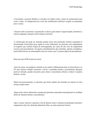 Profª Glenda Agra




2.Aconselhar o paciente diabético a consultar seu médico sobre o ajuste do medicamento para
evitar a hiper- ou hipoglicemia por causa das modificações dietéticas exigidas na preparação
para o exame.



3.Instruir todos os pacientes, em particular os idosos, para manter a ingesta líquida, eletrolítica e
calórica adequada, enquanto sofrem limpeza intestinal.



A colonoscopia não pode ser realizada quando existe uma perfuração colônica suspeitada ou
documentada, diverticulite grave aguda ou colite fulminante; em pacientes com coagulopatias
ou naqueles que recebem terapia de anticoagulação, por causa do alto risco de sangramento
excessivo pós procedimento. Os agentes antiinflamatórios não esteróides, aspirina, ticlodipina e
pentoxifilina devem ser interrompidos antes do exame e por 2 semanas depois do procedimento.



Dieta zero pós 20:00 h antes do exame.



Antes do exame, um analgésico opióide ou um sedativo (Midazolam) pode ser fornecido por via
EV para fornecer sedação consciente e aliviar a ansiedade durante o procedimento glucagon
pode ser utilizado, quando necessário, para relaxar a musculatura colônica e reduzir o espasmo
durante o exame.



Depois do posicionamento, os pacientes que foram sedados são mantidos em repouso no leito
até que estejam alerta.



Alguns terão cólicas abdominais causadas por peristalse aumentada estimulada pelo ar insuflado
dentro do intestino durante o procedimento.



Após o exame, observar o paciente a fim de detectar sinais e sintomas de perfuração intestinal (
sangramento retal, dor, distensão abdominal, febre, ou sinais peritoneais focais).
 