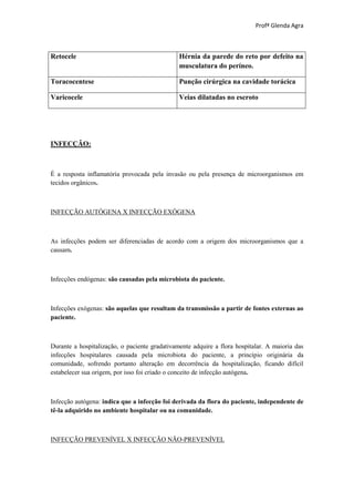 Profª Glenda Agra



Retocele                                       Hérnia da parede do reto por defeito na
                                               musculatura do períneo.

Toracocentese                                  Punção cirúrgica na cavidade torácica

Varicocele                                     Veias dilatadas no escroto




INFECÇÃO:



É a resposta inflamatória provocada pela invasão ou pela presença de microorganismos em
tecidos orgânicos.



INFECÇÃO AUTÓGENA X INFECÇÃO EXÓGENA



As infecções podem ser diferenciadas de acordo com a origem dos microorganismos que a
causam.



Infecções endógenas: são causadas pela microbiota do paciente.



Infecções exógenas: são aquelas que resultam da transmissão a partir de fontes externas ao
paciente.



Durante a hospitalização, o paciente gradativamente adquire a flora hospitalar. A maioria das
infecções hospitalares causada pela microbiota do paciente, a princípio originária da
comunidade, sofrendo portanto alteração em decorrência da hospitalização, ficando difícil
estabelecer sua origem, por isso foi criado o conceito de infecção autógena.



Infecção autógena: indica que a infecção foi derivada da flora do paciente, independente de
tê-la adquirido no ambiente hospitalar ou na comunidade.



INFECÇÃO PREVENÍVEL X INFECÇÃO NÃO-PREVENÍVEL
 