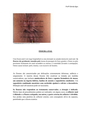Profª Glenda Agra




                                    FISSURA ANAL



Uma fissura anal é um rasgo longitudinal ou uma ulceração na camada interna do canal anal. As
fissuras são geralmente causadas pelo trauma da passagem de fezes grandes e firmes ou pelo
persistente fechamento do canal secundário ao estresse e à ansiedade (levando à constipação).
Outras causas incluem: parto, trauma, e uso excessivo de laxantes.



As fissuras são caracterizadas por defecações extremamente dolorosas, ardência e
sangramento. A maioria dessas fissuras irão cicatrizar se tratadas por medidas
conservadoras, que incluem amolecedores de fezes e agentes formadores de massa,
um aumento na ingesta hídrica, banhos de assento e supositórios emolientes. Um
supositório combinado anestésico com corticóide ajudará a aliviar o desconforto.
Dilatação anal sob anestesia pode ser necessária.

Se fissuras não respondem ao tratamento conservador, a cirurgia é indicada.
Muitos tipos de procedimentos podem ser realizados: em alguns casos, o esfíncter anal
é dilatado e a fissura extirpada; em outros, a parte externa do esfíncter é dividida.
Isso produz uma paralisia do esfíncter externo, com conseqüente alívio do espasmo,
permitindo que a úlcera cicatrize.
 