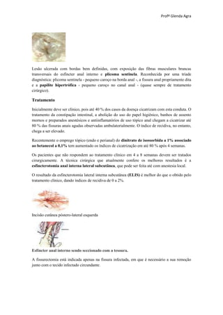 Profª Glenda Agra




Lesão ulcerada com bordas bem definidas, com exposição das fibras musculares brancas
transversais do esfíncter anal interno e plicoma sentinela. Reconhecida por uma tríade
diagnóstica: plicoma sentinela - pequeno caroço na borda anal -, a fissura anal propriamente dita
e a papilite hipertrófica - pequeno caroço no canal anal - (quase sempre de tratamento
cirúrgico).

Tratamento

Inicialmente deve ser clínico, pois até 40 % dos casos da doença cicatrizam com esta conduta. O
tratamento da constipação intestinal, a abolição do uso do papel higiênico, banhos de assento
mornos e preparados anestésicos e antiinflamatórios de uso tópico anal chegam a cicatrizar até
80 % das fissuras anais agudas observadas ambulatorialmente. O índice de recidiva, no entanto,
chega a ser elevado.

Recentemente o emprego tópico (endo e perianal) do dinitrato de isossorbida a 1% associado
ao betanecol a 0,1% tem aumentado os índices de cicatrização em até 80 % após 4 semanas.

Os pacientes que não respondem ao tratamento clínico em 4 a 8 semanas devem ser tratados
cirurgicamente. A técnica cirúrgica que atualmente confere os melhores resultados é a
esfincterotomia anal interna lateral subcutânea, que pode ser feita até com anestesia local.

O resultado da esfincterotomia lateral interna subcutânea (ELIS) é melhor do que o obtido pelo
tratamento clínico, dando índices de recidiva de 0 a 2%.




Incisão cutânea póstero-lateral esquerda




Esfíncter anal interno sendo seccionado com a tesoura.

A fissurectomia está indicada apenas na fissura infectada, em que é necessário a sua remoção
junto com o tecido infectado circundante.
 