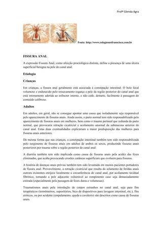 Profª Glenda Agra




                                              Fonte: http://www.colegiosaofranscisco.com.br




FISSURA ANAL

A expressão Fissura Anal, como afecção proctológica distinta, define a presença de uma úlcera
superficial benigna na pele do canal anal.

Etiologia

Crianças

Em crianças, a fissura anal geralmente está associada à constipação intestinal. O bolo fecal
volumoso e endurecido pelo ressecamento esgarça a pele da região posterior do canal anal que
está intimamente aderida ao esfíncter interno, e não cede, destarte, facilmente à passagem do
conteúdo calibroso.

Adultos

Em adultos, em geral, não se consegue apontar uma causa que isoladamente seja responsável
pelo aparecimento de fissuras anais. Ainda assim, o parto normal tem sido responsabilizado pelo
aparecimento de fissuras anais em mulheres, bem como o trauma perineal que redunda do parto
normal, que provocaria retração cicatricial e acolamento anormal da submucosa anterior do
canal anal. Estas duas eventualidades explicariam a maior predisposição das mulheres para
fissuras anais anteriores.

Da mesma forma que nas crianças, a constipação intestinal também tem sido responsabilizada
pelo surgimento de fissuras anais em adultos de ambos os sexos, produzindo fissuras anais
posteriores por trauma sobre a região posterior do canal anal.

A diarréia também tem sido implicada como causa de fissuras anais pela acidez das fezes
eliminadas, que acaba provocando erosões cutâneas superficiais que evoluem para fissuras.

A história de doenças anais prévias também tem sido levantada em muitos pacientes portadores
de fissura anal. Provavelmente, a retração cicatricial que resulta do selamento de feridas anais
outrora existentes enrijece localmente a circunferência do canal anal, por acolamento tecidual
fibrótico, tornando a pele adjacente vulnerável ao rompimento caso seja demasiadamente
estirada (especialmente pela passagem de fezes duras e volumosas).

Traumatismos anais pela introdução de corpos estranhos no canal anal, seja para fins
terapêuticos (termômetros, supositórios, bico de dispositivos para lavagem intestinal, etc.), fins
eróticos, ou por acidente (empalamento, queda a cavaleiro) são descritos como causa de fissuras
anais.
 