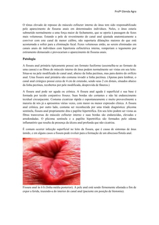Profª Glenda Agra



O tônus elevado de repouso do músculo esfíncter interno do ânus tem sido responsabilizado
pelo aparecimento de fissuras anais em determinados indivíduos. Neles, o ânus estaria
submetido normalmente a uma força maior de fechamento, que se oporia à passagem de fezes
mais volumosas. Estando a pele de revestimento do canal anal ajustada anatomicamente a
conviver com este canal de menor calibre, não suportaria dilatações maiores do que está
acostumada a sofrer para a eliminação fecal. Fezes volumosas então, ao serem eliminadas em
canais anais de indivíduos com hipertonia esfinctérica interna, romperiam o tegumento por
estiramento demasiado e provocariam o aparecimento de fissuras anais.

Patologia

A fissura anal primária tipicamente possui um formato fusiforme (assemelha-se ao formato de
uma canoa) e as fibras do músculo interno do ânus podem normalmente ser vistas em seu leito.
Situa-se na pele modificada do canal anal, abaixo da linha pectínea, mas para dentro do orifício
anal. Uma fissura anal primária não costuma invadir a linha pectínea. (Apenas para lembrar, o
canal anal cirúrgico possui cerca de 4 cm de extensão, sendo seus 2 cm distais, situados abaixo
da linha pectínea, recobertos por pele modificada, desprovida de fâneros.)

A fissura anal pode ser aguda ou crônica. A fissura anal aguda é superficial e sua base é
formada por tecido conjuntivo frouxo. Suas bordas são cortantes e não há endurecimento
tecidual circunjacente. Costuma cicatrizar rápida e espontaneamente e muito provavelmente a
maioria de nós já a apresentou várias vezes, com maior ou menor expressão clínica. A fissura
anal crônica, por outro lado, costuma ser reconhecida por uma tríade diagnóstica: plicoma
sentinela, fissura anal propriamente dita e papilite hipertrófica. Em seu leito podem ser vistas as
fibras transversas do músculo esfíncter interno e suas bordas são endurecidas, elevadas e
arredondadas. O plicoma sentinela e a papilite hipertrófica são formados pelo edema
inflamatório que resulta da presença da úlcera anal profunda que não cicatriza.

É comum ocorrer infecção superficial no leito da fissura, que é causa de sintomas de ânus
úmido, e em alguns casos a fissura pode evoluir para a formação de um abscesso/fístula anal.




Fissura anal às 6 h (linha média posterior). A pele anal está sendo firmemente afastada a fim de
expor a ferida, trazendo-a do interior do canal anal (paciente em posição de litotomia).
 
