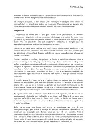 Profª Glenda Agra



arrastados de fissura anal crônica ocorre o aparecimento do plicoma sentinela. Pode também
ocorrer edema orificial pelo processo inflamatório crônico.

Em situações avançadas, o ânus úmido (pela eliminação de secreções anais serosas ou
seropurulentas) e o prurido anal podem ser observados. Ocasionalmente, um paciente com
fissura anal crônica pode apresentar sintomas urinários, tais como polaciúria e disúria.

Diagnóstico

O diagnóstico de fissura anal é feito pelo exame físico (proctológico) do paciente.
Normalmente, o diagnóstico pode ser feito apenas pela inspeção e, na maioria dos casos, é bom
que não se faça nada além dela, pois os pacientes já estão apavorados com a idéia de que o
exame retal vai causar-lhes uma dor insuportável. Entretanto, a inspeção deve ser
adequadamente realizada, senão deixará de evidenciar a fissura.

Deve-se ter em mente que o paciente, com medo, contrai voluntariamente as nádegas e, por
causa da dor da fissura, apresenta o ânus demasiadamente contraído. Tudo, então, contribui para
que a região da pele modificada do canal anal não seja exposta adequadamente e a fissura não
possa ser evidenciada.

Deve-se conquistar a confiança do paciente, acalmá-lo e examiná-lo afastando firme e
continuamente a pele das nádegas justa-orificial. A tração firme e continuada da pele perianal
acabará vencendo o tempo de contração tônica voluntária do esfíncter externo, que em geral não
ultrapassa 30 segundos, e o orifício anal relaxar-se-á. Pede-se então ao paciente para produzir a
manobra de Valsalva (fazer força para defecar) e poder-se-á observar a descida perineal, por
relaxamento da musculatura levantadora do ânus e, com o relaxamento associado dos
esfíncteres anais, a pele modificada do canal anal será evertida. É nela que a fissura anal será
observada.

O primeiro exame deve parar por aí e o paciente deverá ser tratado, para, após algumas
semanas, ser reexaminado, desta vez com manobras invasivas. A presença de um plicoma
externo não é sinal de que o paciente seja portador de fissura anal! Entretanto, se não for
descoberta uma fissura anal à inspeção, o toque retal deverá ser realizado com cuidado, para
afastar a presença de outras afecções (como um abscesso interesfinctérico ou submucoso).

No segundo exame, após o tratamento inicial da fissura anal, o paciente, sem dor ou com ela
acentuadamente diminuída, será submetido a um toque retal. Notar-se-á em geral uma
hipertonia esfinctérica. Em casos de fissura anal crônica, as bordas da fissura estarão
endurecidas e poder-se-á evidenciar a presença de um nódulo intra-anal doloroso e pediculado
(a papila hipertrófica).

Todos os pacientes com fissura anal devem ser examinados por meio de uma
retossigmoidoscopia, para afastar a presença de afecções concomitantes. Hemorróidas são
observadas em associação com fissuras anais em até 1/3 dos pacientes. Com a
retossigmoidoscopia poderão ser detectadas papilas anais hipertróficas, fístulas anais, estenose
anal e abscessos interesfinctéricos, todas afecções que podem cursar concomitantemente com
fissuras anais. O exame retossigmoidoscópico poderá detectar também afecções não correlatas
em até 11% dos casos, tais como proctite, pólipos adenomatosos, condilomas, etc.
 
