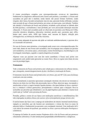 Profª Glenda Agra



O exame proctológico completo com retossigmoidoscopia reveste-se de importância
fundamental no diagnóstico diferencial entre fissura anal primária e secundária. A fissura anal
secundária em geral não é mediana, sendo lateral; não possui formato fusiforme, sendo
irregular; não é única, havendo normalmente mais de uma; apresenta bordas infiltradas e produz
mais secreção do que a fissura anal primária, por cursar, em maior grau, com infecção. Também
não obedece a localização da fissura anal primária, invadindo a pele perianal ou subindo além
da linha pectínea, e normalmente é mais profunda, por vezes provocando destruição muscular
subjacente. A fissura anal secundária pode ser observada em pacientes com Doença de Cröhn,
retocolite ulcerativa idiopática, tuberculose intestinal, prurido anal, carcinoma anal, sífilis,
herpes anal, cancro mole, AIDS (por herpes anal, sarcoma de Kaposi, infecção pelo
citomegalovírus, ou linfoma de células B) e leucemia.

Se um exame adequado do paciente não pôde ser realizado ambulatorialmente, o paciente deve
ser examinado sob anestesia.

No caso de fissuras anais primárias, a investigação pode cessar com a retossigmoidoscopia. Por
outro lado, diante de uma fissura anal secundária, uma investigação mais completa do paciente
será mandatória, com enema opaco, colonoscopia, exames hematológicos, microbiológicos e de
investigação imunológica, segundo a suspeita diagnóstica levantada.

Algumas vezes um paciente com uma dor muito semelhante à fissura anal, porém sem
sangramento anal, poderá nada apresentar ao exame físico. Deve-se cogitar estar diante de uma
caso de proctalgia fugax.

Tratamento

Todo o tratamento da fissura anal primária está voltado para o relaxamento do esfíncter interno,
que, conseguido, causará desaparecimento da dor e facilitará a cicatrização da fissura.

O tratamento inicial da fissura anal primária deve ser clínico, pois até 40 % dos casos da doença
cicatrizam com esta conduta.

Como normalmente os pacientes apresentam constipação intestinal, eles devem ser orientados a
observar um dieta rica em fibras não processadas (pois as fibras adsorvem água, encorpando e
amolecendo as fezes), a ingerir bastante líquidos durante o dia (para hidratar as fezes e amolecê-
las) e a obedecer o reflexo gastrocólico, principalmente o matinal, após o desjejum. Deve-se
aconselhar aos pacientes que abandonem o uso do papel higiênico para diminuir o trauma local
à pele anal, já "sofrida" com a presença da fissura.

Pomadas, geléias e cremes de uso tópico com medicações anestésicas e antiinflamatórias têm
sido empregadas na prática clínica com sucesso, talvez principalmente porque alviem a dor.

O amolecimento das fezes com o emprego de moderadores do trânsito intestinal (metilcelulose,
ispágula ou estercúlia), que são laxantes por aumentarem o volume das fezes às custas de
adsorção hídrica é fundamental em pacientes com constipação intestinal. Uma medicação útil é
o pó solúvel da semente do psyllium, que amolece as fezes e provoca defecações fisiológicas e
confortáveis.

O emprego de banhos de assento mornos freqüentes alivia a dor da fissura anal por promover
relaxamento esfinctérico. O calor úmido possui propriedades antiinflamatórias e analgésicas.
 