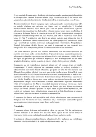 Profª Glenda Agra



O uso associado de moderadores do trânsito intestinal, preparados anestésicos/antiinflamatórios
de uso tópico anal e banhos de assento mornos chega a cicatrizar até 80 % das fissuras anais
agudas observadas ambulatorialmente. O índice de recidiva, no entanto, chega a ser elevado.

Recentemente tem sido descrito o emprego tópico anal de preparados com nitroglicerina a 0,2%
em veículo gelatinoso em pacientes com fissura anal. A nitroglicerina é degradada
metabolicamente, liberando óxido nítrico, que é um um potente vasodilatador e provoca
relaxamento da musculatura lisa. Relaxando o esfíncter interno, haverá maior possibilidade de
cicatrização da fissura. Índices de cicatrização de até 80 % em 8 semanas com o emprego de
preparados contendo nitroglicerina têm sido descritos, com taxa de recidiva da fissura muito
baixas (< 3%). A cefaléia tem sido descrita em alguns pacientes que utilizam tal tipo de
terapêutica. Atualmente estamos desenvolvendo um estudo prospectivo, randomizado, duplo
cego e controlado em pacientes com fissura anal que procuram o Ambulatório Araújo Lima do
Hospital Universitário Getúlio Vargas, nos quais é empregado ou um preparado com
nitroglicerina 0,2% ou xylocaína geléia a 2%. O estudo encontra-se em andamento.

Uma outra substância que tem sido utilizada ultimamente, com excelentes resultados, em
pacientes com fissura anal é a toxina botulínica. O produto é injetado localmente e promove o
relaxamento esfinctérico esperado para que a fissura cicatrize, sem apresentar a cefaléia descrita
em alguns dos pacientes que utilizam os preparados à base de nitroglicerina. Por ser forma
terapêutica de emprego recente, necessita de maiores estudos clínicos para ser validada.

Os pacientes que não respondem ao tratamento clínico em 4 a 8 semanas devem ser tratados
cirurgicamente. A técnica cirúrgica que atualmente confere os melhores resultados é a
esfincterotomia anal interna lateral subcutânea, que pode ser feita até com anestesia local
(bloqueio hemorroidário inferior). Nela, após a anestesia, introduz-se uma lâmina 11 de bisturi
no sulco interesfinctérico (existente entre os esfíncteres anais interno e externo) na posição das 3
h (olhando-se de frente para o orifício anal do paciente em posição de litotomia) e secciona-se o
terço inferior do esfíncter interno, sem causar lesão no revestimento interno do canal anal. A
pequena ferida cirúrgica orificial resultante cicatrizará horas depois e o paciente normalmente
obtém alívio imediato da dor. Não há necessidade de excisar a fissura, o plicoma ou a papila
hipertrófica, pois em geral, com a cicatrização da fissura, estes dois últimos apresentarão
redução de volume. Quando o plicoma e a papila forem exageradamente hipertróficos, eles
poderão ser excisados, mas a esfincterotomia sempre deve ser feita lateralmente, e nunca no
leito da fissura, para que não ocorra incontinência pós-operatória.

O tratamento de fissuras anais secundárias está voltado primeiramente para o tratamento da
doença de base. Na maioria das vezes, controlando esta, a fissura acaba cicatrizando. Quando
não, procede-se ao tratamento como para a fissura anal primária.

Prognóstico

O tratamento clínico da fissura anal primária é eficaz em cerca de 70% dos pacientes sem
plicomas sentinelas e em apenas 47% dos com. Neles, apesar de um elevado índice de
cicatrização inicial com as medidas clínicas adotadas, a fissura acaba retornando.

O resultado da esfincterotomia lateral interna subcutânea (ELIS) é melhor do que o obtido pelo
tratamento clínico, dando índices de recidiva de apenas em média 0 a 2 %.
 