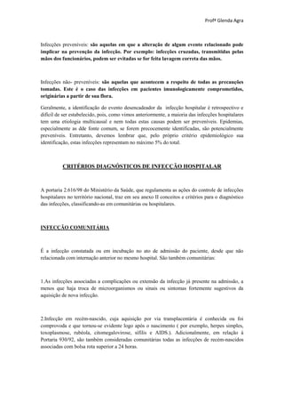 Profª Glenda Agra



Infecções preveníveis: são aquelas em que a alteração de algum evento relacionado pode
implicar na prevenção da infecção. Por exemplo: infecções cruzadas, transmitidas pelas
mãos dos funcionários, podem ser evitadas se for feita lavagem correta das mãos.



Infecções não- preveníveis: são aquelas que acontecem a respeito de todas as precauções
tomadas. Este é o caso das infecções em pacientes imunologicamente comprometidos,
originárias a partir de sua flora.

Geralmente, a identificação do evento desencadeador da infecção hospitalar é retrospectivo e
difícil de ser estabelecido, pois, como vimos anteriormente, a maioria das infecções hospitalares
tem uma etiologia multicausal e nem todas estas causas podem ser preveníveis. Epidemias,
especialmente as dde fonte comum, se forem precocemente identificadas, são potencialmente
preveníveis. Entretanto, devemos lembrar que, pelo próprio critério epidemiológico sua
identificação, estas infecções representam no máximo 5% do total.



          CRITÉRIOS DIAGNÓSTICOS DE INFECÇÃO HOSPITALAR



A portaria 2.616/98 do Ministério da Saúde, que regulamenta as ações do controle de infecções
hospitalares no território nacional, traz em seu anexo II conceitos e critérios para o diagnóstico
das infecções, classificando-as em comunitárias ou hospitalares.



INFECÇÃO COMUNITÁRIA



É a infecção constatada ou em incubação no ato de admissão do paciente, desde que não
relacionada com internação anterior no mesmo hospital. São também comunitárias:



1.As infecções associadas a complicações ou extensão da infecção já presente na admissão, a
menos que haja troca de microorganismos ou sinais ou sintomas fortemente sugestivos da
aquisição de nova infecção.



2.Infecção em recém-nascido, cuja aquisição por via transplacentária é conhecida ou foi
comprovoda e que tornou-se evidente logo após o nascimento ( por exemplo, herpes simples,
toxoplasmose, rubéola, citomegalovirose, sífilis e AIDS.). Adicionalmente, em relação à
Portaria 930/92, são também consideradas comunitárias todas as infecções de recém-nascidos
associadas com bolsa rota superior a 24 horas.
 