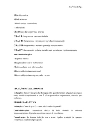 Profª Glenda Agra



8.Diarréia crônica

9.Idade avançada

10.Inatividade e sedentarismo

11.Prostatismo

Classificação da hemorróida interna

GRAU I :Sangramento recorrente isolado

GRAU II: Sangramento e prolapso reversível espontaneamente

GRAUIII:Sangramento e prolapso que exige redução manual

GRAUIV:Sangramento, prolapso que não pode ser reduzido e pode estrangular
Tratamento cirúrgico

1.Ligadura elástica

2.Injeção submucosa de esclerosantes

3.Fotocoagulação com infravermelho

4.Hemorroidectomia convencional

5.Hemorroidectomia com grampeador circular




1.INJEÇÃO DE ESCLEROSANTE

Indicações: Hemorróidas grau I e II em pacientes que não toleram a ligadura elástica ou
como medida complementar a esta. É eficaz para evitar sangramentos, mas não para
prolapsos.

2.LIGADURA ELÁSTICA

Indicações: Casos de grau II e casos selecionados de grau III.

Contra-indicações: Hemorróidas abaixo da linha dentada                  ou    externas,
imunossuprimidos, discrasias sanguíneas ou uso de coagulantes.

Complicações: dor intensa, infecção local e sepse; ligadura acidental da espessura
completa da parede retal prolapsada.
 