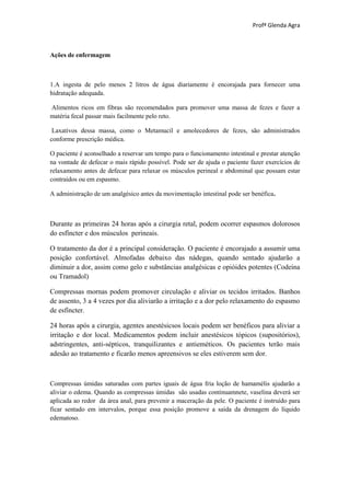 Profª Glenda Agra



Ações de enfermagem



1.A ingesta de pelo menos 2 litros de água diariamente é encorajada para fornecer uma
hidratação adequada.

Alimentos ricos em fibras são recomendados para promover uma massa de fezes e fazer a
matéria fecal passar mais facilmente pelo reto.

 Laxativos dessa massa, como o Metamucil e amolecedores de fezes, são administrados
conforme prescrição médica.

O paciente é aconselhado a reservar um tempo para o funcionamento intestinal e prestar atenção
na vontade de defecar o mais rápido possível. Pode ser de ajuda o paciente fazer exercícios de
relaxamento antes de defecar para relaxar os músculos perineal e abdominal que possam estar
contraídos ou em espasmo.

A administração de um analgésico antes da movimentação intestinal pode ser benéfica.



Durante as primeiras 24 horas após a cirurgia retal, podem ocorrer espasmos dolorosos
do esfíncter e dos músculos perineais.

O tratamento da dor é a principal consideração. O paciente é encorajado a assumir uma
posição confortável. Almofadas debaixo das nádegas, quando sentado ajudarão a
diminuir a dor, assim como gelo e substâncias analgésicas e opióides potentes (Codeína
ou Tramadol)

Compressas mornas podem promover circulação e aliviar os tecidos irritados. Banhos
de assento, 3 a 4 vezes por dia aliviarão a irritação e a dor pelo relaxamento do espasmo
de esfíncter.

24 horas após a cirurgia, agentes anestésicsos locais podem ser benéficos para aliviar a
irritação e dor local. Medicamentos podem incluir anestésicos tópicos (supositórios),
adstringentes, anti-sépticos, tranquilizantes e antieméticos. Os pacientes terão mais
adesão ao tratamento e ficarão menos apreensivos se eles estiverem sem dor.



Compressas úmidas saturadas com partes iguais de água fria loção de hamamélis ajudarão a
aliviar o edema. Quando as compressas úmidas são usadas continuamnete, vaselina deverá ser
aplicada ao redor da área anal, para prevenir a maceração da pele. O paciente é instruído para
ficar sentado em intervalos, porque essa posição promove a saída da drenagem do líquido
edematoso.
 