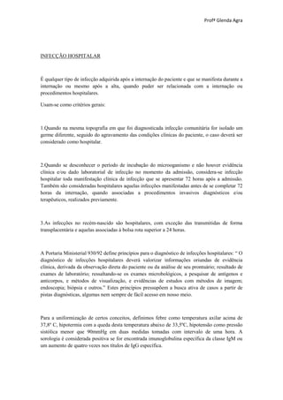 Profª Glenda Agra




INFECÇÃO HOSPITALAR



É qualquer tipo de infecção adquirida após a internação do paciente e que se manifesta durante a
internação ou mesmo após a alta, quando puder ser relacionada com a internação ou
procedimentos hospitalares.

Usam-se como critérios gerais:



1.Quando na mesma topografia em que foi diagnosticada infecção comunitária for isolado um
germe diferente, seguido do agravamento das condições clínicas do paciente, o caso deverá ser
considerado como hospitalar.



2.Quando se desconhecer o período de incubação do microoganismo e não houver evidência
clínica e/ou dado laboratorial de infecção no momento da admissão, considera-se infecção
hospitalar toda manifestação clínica de infecção que se apresentar 72 horas após a admissão.
Também são consideradas hospitalares aquelas infecções manifestadas antes de se completar 72
horas da internação, quando associadas a procedimentos invasivos diagnósticos e/ou
terapêuticos, realizados previamente.



3.As infecções no recém-nascido são hospitalares, com exceção das transmitidas de forma
transplacentária e aquelas associadas à bolsa rota superior a 24 horas.



A Portaria Ministerial 930/92 define princípios para o diagnóstico de infecções hospitalares: “ O
diagnóstico de infecções hospitalares deverá valorizar informações oriundas de evidência
clínica, derivada da observação direta do paciente ou da análise de seu prontuário; resultado de
exames de laboratório; ressaltando-se os exames microbológicos, a pesquisar de antígenos e
anticorpos, e métodos de visualização, e evidências de estudos com métodos de imagem;
endoscopia; biópsia e outros.” Estes princípios pressupõem a busca ativa de casos a partir de
pistas diagnósticas, algumas nem sempre de fácil acesso em nosso meio.



Para a uniformização de certos conceitos, definimos febre como temperatura axilar acima de
37,8º C, hipotermia com a queda desta temperatura abaixo de 33,5ºC, hipotensão como pressão
sistólica menor que 90mmHg em duas medidas tomadas com intervalo de uma hora. A
sorologia é considerada positiva se for encontrada imunoglobulina específica da classe IgM ou
um aumento de quatro vezes nos títulos de IgG específica.
 