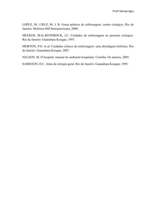 Profª Glenda Agra



LOPEZ, M.; CRUZ, M. J. R. Guias práticos de enfermagem: centro cirúrgico. Rio de
Janeiro: McGraw-Hill Interamericana, 2000.

MEEKER, M.H.;ROTHROCK, J.C. Cuidados de enfermagem ao paciente cirúrgico.
Rio de Janeiro: Guanabara Koogan, 1997.

MORTON, P.G. et al. Cuidados críticos de enfermagem: uma abordagem holística. Rio
de Janeiro: Guanabara Koogan, 2007.

NELSON, M. O hospital: manual do ambiente hospitalar. Curitiba: Os autores, 2005.

SABISTON, D.C. Atlas de cirurgia geral. Rio de Janeiro: Guanabara Koogan, 1995.
 