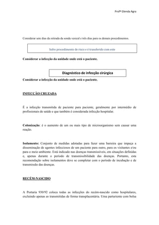 Profª Glenda Agra




Considerar sete dias da retirada da sonda vesical e três dias para os demais procedimentos.


                      Sofre procedimento de risco e é transferido com este


Considerar a infecção da unidade onde está o paciente.



                                 Diagnóstico de infecção cirúrgica
Considerar a infecção da unidade onde está o paciente.



INFECÇÃO CRUZADA



É a infecção transmitida de paciente para paciente, geralmente por intermédio de
profissionais de saúde e que também é considerada infecção hospitalar.



Colonização: é o aumento de um ou mais tipo de microorganismo sem causar uma
reação.



Isolamento: Conjunto de medidas adotadas para fazer uma barreira que impeça a
disseminação de agentes infecciosos de um paciente para outro, para os visitantes e/ou
para o meio ambiente. Está indicado nas doenças transmissíveis, em situações definidas
e, apenas durante o período de transmissibilidade das doenças. Portanto, esta
recomendação sobre isolamentos deve se completar com o período de incubação e de
transmissão das doenças.



RECÉM-NASCIDO



A Portaria 930/92 coloca todas as infecções do recém-nascido como hospitalares,
excluindo apenas as transmitidas de forma transplacentária. Uma parturiente com bolsa
 