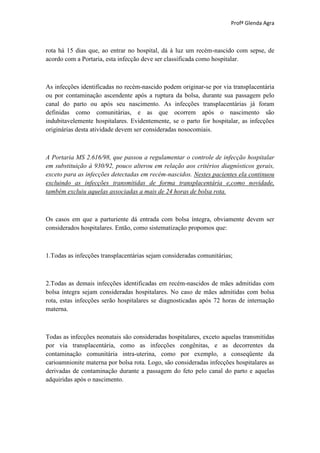 Profª Glenda Agra



rota há 15 dias que, ao entrar no hospital, dá à luz um recém-nascido com sepse, de
acordo com a Portaria, esta infecção deve ser classificada como hospitalar.



As infecções identificadas no recém-nascido podem originar-se por via transplacentária
ou por contaminação ascendente após a ruptura da bolsa, durante sua passagem pelo
canal do parto ou após seu nascimento. As infecções transplacentárias já foram
definidas como comunitárias, e as que ocorrem após o nascimento são
indubitavelemente hospitalares. Evidentemente, se o parto for hospitalar, as infecções
originárias desta atividade devem ser consideradas nosocomiais.



A Portaria MS 2.616/98, que passou a regulamentar o controle de infecção hospitalar
em substituição à 930/92, pouco alterou em relação aos critérios diagnósticos gerais,
exceto para as infecções detectadas em recém-nascidos. Nestes pacientes ela continuou
excluindo as infecções transmitidas de forma transplacentária e,como novidade,
também excluiu aquelas associadas a mais de 24 horas de bolsa rota.



Os casos em que a parturiente dá entrada com bolsa íntegra, obviamente devem ser
considerados hospitalares. Então, como sistematização propomos que:



1.Todas as infecções transplacentárias sejam consideradas comunitárias;



2.Todas as demais infecções identificadas em recém-nascidos de mães admitidas com
bolsa íntegra sejam consideradas hospitalares. No caso de mães admitidas com bolsa
rota, estas infecções serão hospitalares se diagnosticadas após 72 horas de internação
materna.



Todas as infecções neonatais são consideradas hospitalares, exceto aquelas transmitidas
por via transplacentária, como as infecções congênitas, e as decorrentes da
contaminação comunitária intra-uterina, como por exemplo, a conseqüente da
carioamnionite materna por bolsa rota. Logo, são consideradas infecções hospitalares as
derivadas de contaminação durante a passagem do feto pelo canal do parto e aquelas
adquiridas após o nascimento.
 