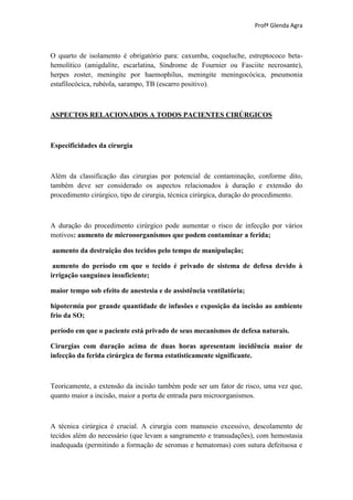 Profª Glenda Agra



O quarto de isolamento é obrigatório para: caxumba, coqueluche, estreptococo beta-
hemolítico (amigdalite, escarlatina, Síndrome de Fournier ou Fasciite necrosante),
herpes zoster, meningite por haemophilus, meningite meningocócica, pneumonia
estafilocócica, rubéola, sarampo, TB (escarro positivo).



ASPECTOS RELACIONADOS A TODOS PACIENTES CIRÚRGICOS



Especificidades da cirurgia



Além da classificação das cirurgias por potencial de contaminação, conforme dito,
também deve ser considerado os aspectos relacionados à duração e extensão do
procedimento cirúrgico, tipo de cirurgia, técnica cirúrgica, duração do procedimento.



A duração do procedimento cirúrgico pode aumentar o risco de infecção por vários
motivos: aumento de microoorganismos que podem contaminar a ferida;

aumento da destruição dos tecidos pelo tempo de manipulação;

 aumento do período em que o tecido é privado de sistema de defesa devido à
irrigação sanguínea insuficiente;

maior tempo sob efeito de anestesia e de assistência ventilatória;

hipotermia por grande quantidade de infusões e exposição da incisão ao ambiente
frio da SO;

período em que o paciente está privado de seus mecanismos de defesa naturais.

Cirurgias com duração acima de duas horas apresentam incidência maior de
infecção da ferida cirúrgica de forma estatisticamente significante.



Teoricamente, a extensão da incisão também pode ser um fator de risco, uma vez que,
quanto maior a incisão, maior a porta de entrada para microorganismos.



A técnica cirúrgica é crucial. A cirurgia com manuseio excessivo, descolamento de
tecidos além do necessário (que levam a sangramento e transudações), com hemostasia
inadequada (permitindo a formação de seromas e hematomas) com sutura defeituosa e
 