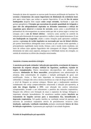 Profª Glenda Agra



formação de áreas de isquemia ou necrose pode favorecer proliferação de bactérias. Os
seromas e hematomas são causas importantes de diminuição da resistência local,
pois agem como lagos, que isolam os agentes fagocitários. O uso de fios de sutura
inadequados desperta forte reação como corpo estranho, facilitando a ação dos
germes patogênicos. Cirurgias que necessitam de grande quantidade de irrigação e
quer não são adequadamente aspiradas ou drenadas aumentam o esforço do
organismo para absorver o excesso de secreção, assim como a possibilidade de
permanência de microorganimos na mesma ainda que não se possa negar o avanço nas
cirurgias com o uso de bisturi elétrico - inclusive como auxiliar no controle de
infecção pela diminuição do tempo operatório e melhor e mais rápida hemostasia. O seu
uso inadequado ou exagerado, aliado a outras situações pode apresentar condições
opostas: a presença de tecido isquêmico ou necrosado por uso de bisturi elétrico,
por pontos hemostáticos abrangendo áreas extensas ou por suturas muito apertadas, e
principalmente englobando muito tecido, fornece, com o tecido morto resultante, um
meio de cultura cujos agentes fagocitários não conseguem ali chegar.. Participando
diretamente de todos esses aspectos, destaque-se a habilidade técnica do cirurgião, no
sentido de minimizar os efeitos das situações mencionadas.



Anestesia e trauma anestésico-cirúrgico

A anestesia geral pode estimular: infecção pós-operatória, crescimento de tumores,
depressão da resposta alérgica, inibição da fagocitose, anafilaxia, rejeição de
órgãos transplantados. Outros mecanismos não-específicos são alterados pela
anestesia: diminuição de fluxo mucociliar, principalmente com administração de
atropina, altas concentrações de oxigênio e inalação prolongada de gases sem
umidificação. Assim, o fator mais importante na imunossupressão de clientes
submetidos a cirurgias não seria a técnica anestésica ou o tipo de droga escolhido e sim
o nível de bloqueio ao estresse cirúrgico. Mesmo que o medicamento anestésico
isoladamente não esteja comprovadamente relacionado à infecção pós-operatória, a
ação das drogas deprime o SNC, com alteração dos centros subcorticais
extrapiramidais, levando a um relaxamento e paralisia dos músculos respiratórios,
bloqueio dos reflexos com formação de muco e espasmos da laringe, brônquios e
importante alteração hemodinâmica. Os anestésicos também podem interferir na
transmissão do impulso nervoso para a musculatura lisa, intensificando a
depressão respiratória. Tal quadro interfere na ventilação normal do paciente, que
necessita de assistência respiratória através de procedimentos invasivos como
intubação, aspiração, ventilação controlada, portanto constituindo fatores de risco
de infecção respiratória. A pneumonia por aspiração é um achado freqüente.



Período de hospitalização pré-operatória
 
