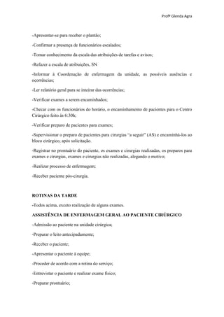 Profª Glenda Agra



-Apresentar-se para receber o plantão;

-Confirmar a presença de funcionários escalados;

-Tomar conhecimento da escala das atribuições de tarefas e avisos;

-Refazer a escala de atribuições, SN

-Informar à Coordenação de enfermagem da unidade, as possíveis ausências e
ocorrências;

-Ler relatório geral para se inteirar das ocorrências;

-Verificar exames a serem encaminhados;

-Checar com os funcionários do horário, o encaminhamento de pacientes para o Centro
Cirúrgico feito às 6:30h;

-Verificar preparo de pacientes para exames;

-Supervisionar o preparo de pacientes para cirurgias “a seguir” (AS) e encaminhá-los ao
bloco cirúrgico, após solicitação.

-Registrar no prontuário do paciente, os exames e cirurgias realizadas, os preparos para
exames e cirurgias, exames e cirurgias não realizadas, alegando o motivo;

-Realizar processo de enfermagem;

-Receber paciente pós-cirurgia.



ROTINAS DA TARDE

-Todos acima, exceto realização de alguns exames.

ASSISTÊNCIA DE ENFERMAGEM GERAL AO PACIENTE CIRÚRGICO

-Admissão ao paciente na unidade cirúrgica;

-Preparar o leito antecipadamente;

-Receber o paciente;

-Apresentar o paciente à equipe;

-Proceder de acordo com a rotina do serviço;

-Entrevistar o paciente e realizar exame físico;

-Preparar prontuário;
 