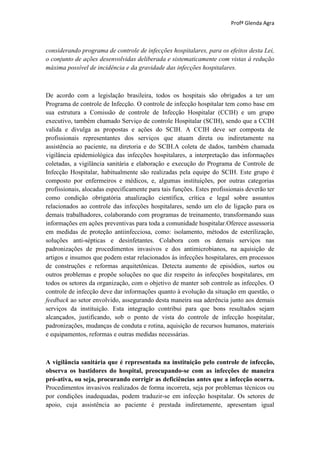 Profª Glenda Agra



considerando programa de controle de infecções hospitalares, para os efeitos desta Lei,
o conjunto de ações desenvolvidas deliberada e sistematicamente com vistas à redução
máxima possível de incidência e da gravidade das infecções hospitalares.



De acordo com a legislação brasileira, todos os hospitais são obrigados a ter um
Programa de controle de Infecção. O controle de infecção hospitalar tem como base em
sua estrutura a Comissão de controle de Infecção Hospitalar (CCIH) e um grupo
executivo, também chamado Serviço de controle Hospitalar (SCIH), sendo que a CCIH
valida e divulga as propostas e ações do SCIH. A CCIH deve ser composta de
profissionais representantes dos serviços que atuam direta ou indiretamente na
assistência ao paciente, na diretoria e do SCIH.A coleta de dados, também chamada
vigilância epidemiológica das infecções hospitalares, a interpretação das informações
coletadas, a vigilância sanitária e elaboração e execução do Programa de Controle de
Infecção Hospitalar, habitualmente são realizadas pela equipe do SCIH. Este grupo é
composto por enfermeiros e médicos, e, algumas instituições, por outras categorias
profissionais, alocadas especificamente para tais funções. Estes profissionais deverão ter
como condição obrigatória atualização científica, crítica e legal sobre assuntos
relacionados ao controle das infecções hospitalares, sendo um elo de ligação para os
demais trabalhadores, colaborando com programas de treinamento, transformando suas
informações em ações preventivas para toda a comunidade hospitalar.Oferece assessoria
em medidas de proteção antiinfecciosa, como: isolamento, métodos de esterilização,
soluções anti-sépticas e desinfetantes. Colabora com os demais serviços nas
padronizações de procedimentos invasivos e dos antimicrobianos, na aquisição de
artigos e insumos que podem estar relacionados às infecções hospitalares, em processos
de construções e reformas arquitetônicas. Detecta aumento de episódios, surtos ou
outros problemas e propõe soluções no que diz respeito às infecções hospitalares, em
todos os setores da organização, com o objetivo de manter sob controle as infecções. O
controle de infecção deve dar informações quanto à evolução da situação em questão, o
feedback ao setor envolvido, assegurando desta maneira sua aderência junto aos demais
serviços da instituição. Esta integração contribui para que bons resultados sejam
alcançados, justificando, sob o ponto de vista do controle de infecção hospitalar,
padronizações, mudanças de conduta e rotina, aquisição de recursos humanos, materiais
e equipamentos, reformas e outras medidas necessárias.



A vigilância sanitária que é representada na instituição pelo controle de infecção,
observa os bastidores do hospital, preocupando-se com as infecções de maneira
pró-ativa, ou seja, procurando corrigir as deficiências antes que a infecção ocorra.
Procedimentos invasivos realizados de forma incorreta, seja por problemas técnicos ou
por condições inadequadas, podem traduzir-se em infecção hospitalar. Os setores de
apoio, cuja assistência ao paciente é prestada indiretamente, apresentam igual
 
