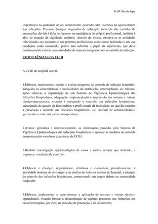Profª Glenda Agra



importância na qualidade de seu atendimento, podendo estar inseridos no aparecimento
das infecções. Prevenir doenças originadas de aplicação incorreta das medidas de
precauções, devido à falta de recursos ou negligência do próprio profissional, também é
alvo de atuação da vigilância sanitária. Através de visitas, observa-se as atividades
relacionadas aos pacientes e aos próprios profissionais estão sendo realizadas e em que
condições estão ocorrendo, porém não substitui o papel da supervisão, que deve
continuamente exercer suas atividades de maneira integrada com o controle de infecção.

COMPETÊNCIAS DA CCIH



A CCIH do hospital deverá:



1.Elaborar, implementar, manter e avaliar programa de controle de infecção hospitalar,
adequado às características e necessidades da instituição, contemplando, no mínimo,
ações relativas à implantação de um Sistema de Vigilância Epidemiológica das
Infecções Hospitalares, adequação, implementação e supervisão das normas e rotinas
técnico-operacionais, visando à prevenção e controle das infecções hospitalares;
capacitação do quadro de funcionários e profissionais da instituição, no que diz respeito
à prevenção e controle das infecções hospitalares; uso racional de antimicrobianos,
germicidas e materiais médico-hospitalares;



2.Avaliar, periódica e sistematicamente, as informações providas pelo Sistema de
Vigilância Epidemiológica das infecções hospitalares e aprovar as medidas de controle
propostas pelos membros executores da CCIH;



3.Realizar investigação epidemiológica de casos e surtos, sempre que indicado, e
implantar imediatas de controle;



4.Elaborar e divulgar, regularmente, relatórios e comunicar, periodicamente, à
autoridade máxima de instituição e às chefias de todos os setores do hospital, a situação
do controle das infecções hospitalares, promovendo seu amplo debate na comunidade
hospitalar;



5.Elaborar, implementar e supervisionar a aplicação de normas e rotinas técnico-
operacionais, visando limitar a disseminação de agentes presentes nas infecções em
curso no hospital, por meio de medidas de precaução e de isolamento;
 