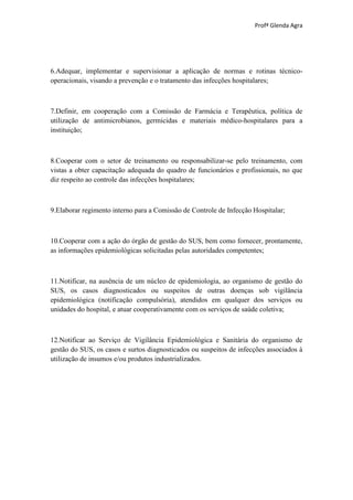 Profª Glenda Agra




6.Adequar, implementar e supervisionar a aplicação de normas e rotinas técnico-
operacionais, visando a prevenção e o tratamento das infecções hospitalares;



7.Definir, em cooperação com a Comissão de Farmácia e Terapêutica, política de
utilização de antimicrobianos, germicidas e materiais médico-hospitalares para a
instituição;



8.Cooperar com o setor de treinamento ou responsabilizar-se pelo treinamento, com
vistas a obter capacitação adequada do quadro de funcionários e profissionais, no que
diz respeito ao controle das infecções hospitalares;



9.Elaborar regimento interno para a Comissão de Controle de Infecção Hospitalar;



10.Cooperar com a ação do órgão de gestão do SUS, bem como fornecer, prontamente,
as informações epidemiológicas solicitadas pelas autoridades competentes;



11.Notificar, na ausência de um núcleo de epidemiologia, ao organismo de gestão do
SUS, os casos diagnosticados ou suspeitos de outras doenças sob vigilância
epidemiológica (notificação compulsória), atendidos em qualquer dos serviços ou
unidades do hospital, e atuar cooperativamente com os serviços de saúde coletiva;



12.Notificar ao Serviço de Vigilância Epidemiológica e Sanitária do organismo de
gestão do SUS, os casos e surtos diagnosticados ou suspeitos de infecções associados à
utilização de insumos e/ou produtos industrializados.
 