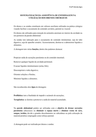 Profª Glenda Agra



        SISTEMATIZAÇÃO DA ASSISTÊNCIA DE ENFERMAGEM NA
               UTILIZAÇÃO DOS DRENOS CIRÚRGICOS



Os drenos e as sondas constituem em valiosos auxiliares utilizados na prática cirúrgica
visando facilitar o escoamento de conteúdo cavitário, parietal ou visceral.

Os drenos são utilizados para remoção de acúmulos anormais no interior da cavidade ou
nos permeios da parede abdominal.

As sondas tem indicação para o escoamento de conteúdo intraluminar, seja do tubo
digestivo, seja do aparelho urinário. Acessoriamente, destina-se a administrar líquidos e
alimentos.

A drenagem tem várias funções, dentre elas podemos destacar:



Propiciar saída de secreções purulentas ou de conteúdo intestinal;

Remover qualquer líquido da cavidade peritoneal;

Evacuar líquidos intraluminares (urina, bile);

Descomprimir o tubo digestivo;

Orientar coleções e fístulas;

Ministrar líquidos e alimentos.



São reconhecidos dois tipos de drenagem:



Profilática: tem a finalidade de impedir o acúmulo de secreções;

Terapêutica: se destina a promover a saída de material acumulado.



Na parede abdominal podem ser utilizadas com o objetivo de drenar secreções
purulentas (abscessos) ou diminuir o espaço morto e eliminar restos de soro,
sangue, tecidos, devido a grandes descolamentos no subcutâneo ou pela colocação de
material protético empregado como reforço parietal.



A drenagem pode ser realizada por drenos e sondas:
 