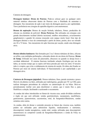 Profª Glenda Agra



Cateteres de drenagem.

Drenagem laminar: Dreno de Penrose. Pode-se colocar gaze ou qualquer outro
material sintético absorvente dentro do Penrose com a finalidade de aumentar a
drenagem. Seu mecanismo de ação é por meio da drenagem passiva, por capilaridade.
Tem a preferência nas cirurgias do aparelho digestivo com anastomeses.

Drenos de aspiração: Drenos de sucção fechada, tubulares, firmes, produzidos de
silicone ou cloridrato de polivinil. Dreno Portovac. São utilizados em cirurgias com
grande descolamento tecidual (hérnia incisional, retalhos miocutâneos, esvaziamentos
ganglionares) e quando há extensa ressecção com espaço morto local. Este tipo de
drenagem diminui o risco de contaminação a partir do dreno, porém, deve ser retirado
em 24 a 72 horas. Seu mecanismo de ação funciona por sucção, sendo uma drenagem
ativa.



Drenos túbulos-laminares: São formados por 2 ou 3 drenos tubulares de látex, silicone
ou teflon, com múltiplas perfurações, colocados dentro de um dreno de Penrose. Dreno
de Sump. Utilizado nos casos de pancreatite, abscessos ou quando se deseja lavar a
cavidade abdominal. O sistema funciona instilando solução fisiológica por um dos
tubos, ao mesmo tempo que se aspira sob baixa pressão por meio de outro. O terceiro
tubo é o respiro, que evita o colabamento do sistema de sucção. Os tubos são fixados ao
Penrose por meio de suturas individuais. O funcionamento é por capilaridade e por
drenagem ativa.



Cateteres de Drenagem (pigtailed): Drenos tubulares, finos, parede resistente e pouco
flexível, de plástico ou látex, utilizados por radiologistas, guiados por TC ou USG, para
realizar drenagens percutâneas de coleções ou cateterização de via biliar. Deve-se
periodicamente instilar soro para desobstruir o cateter, que é muito fino e, para
fluidificar a coleção, facilitando e acelerando o escoamento.

As sondas são tubos introduzidos no lúmen de vísceras ocas, sendo divididas conforme
o órgão em que será utilizada: sondas gastrintestinais, nasojejunais, nasobiliares,
gastrostomia, jejunostomias, cecostomias, retal, de Sengstaken-Blackmore, sondas
urinárias entre outras.

As sondas, além de drenar o conteúdo presente no lúmen das vísceras ocas, também
podem ser utilizadas para administrar líquidos, medicamentos e nutrientes,
descomprimir (sonda nasogástrica, sonda retal, sondas utilizadas para descomprimir
anastomoses) ou comprimir (sonda de Sengstaken-Blackmore e sonda de Foley na
prostatectomia).
 