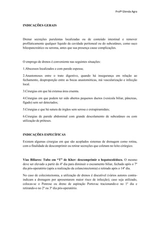 Profª Glenda Agra



INDICAÇÕES GERAIS



Drenar secreções purulentas localizadas ou de conteúdo intestinal e remover
profilaticamente qualquer líquido da cavidade peritoneal ou do subcutâneo, como suco
bileopancreático ou seroma, antes que sua presença cause complicações.



O emprego de drenos é conveniente nas seguintes situações:

1.Abscessos localizados e com parede espessa;

2.Anastomoses entre o trato digestivo, quando há insegurança em relação ao
fechamento, desproporção entre as bocas anastomóticas, má vascularização e infecção
local.

3.Cirurgias em que há extensa área cruenta.

4.Cirurgias em que podem ter sido abertos pequenos ductos (vesícula biliar, pâncreas,
fígado) sem ser detectados;

5.Cirurgias e que há sutura de órgãos sem serosa e extrapiramidais;

6.Cirurgias de parede abdominal com grande descolamento de subcutâneo ou com
utilização de próteses.



INDICAÇÕES ESPECÍFICAS

Existem algumas cirurgias em que são acoplados sistemas de drenagem como rotina,
com a finalidade de descomprimir ou retirar secreções que coletam no leito cirúrgico.



Vias Biliares: Tubo em “T” de Kher: descomprimir o hepatocolédoco. O mesmo
deve ser elevado a partir do 4º dia para diminuir o escoamento biliar, fechado após o 7º
dia pós-operatório (após a realização da colancistectomia) e retirado após o 14º dia.

No caso de colecistectomia, a utilização de drenos é discutível (vários autores contra-
indicam a drenagem por apresentarem maior risco de infecção); caso seja utilizado,
colocas-se o Penrose ou dreno de aspiração Portovac tracionando-o no 1º dia e
retirando-o no 2º ou 3º dia pós-operatório.
 