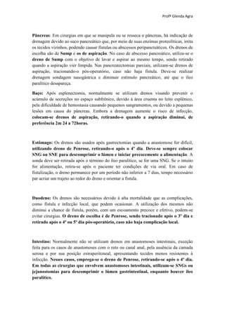 Profª Glenda Agra



Pâncreas: Em cirurgias em que se manipula ou se resseca o pâncreas, há indicação de
drenagem devido ao suco pancreático que, por meio de suas enzimas proteolíticas, irrita
os tecidos vizinhos, podendo causar fístulas ou abscessos peripancreáticos. Os drenos de
escolha são de Sump e os de aspiração. No caso de abscesso pancreático, utiliza-se o
dreno de Sump com o objetivo de lavar e aspirar ao mesmo tempo, sendo retirado
quando a aspiração vier límpida. Nas pancreatectomias parciais, utilizam-se drenos de
aspiração, tracionando-o pós-operatório, caso não haja fístula. Deve-se realizar
drenagem sondagem nasogástrica e diminuir estímulo pancreático, até que o íleo
paralítico desapareça.

Baço: Após esplenectomia, normalmente se utilizam drenos visando prevenir o
acúmulo de secreções no espaço subfrênico, devido à área cruenta no leito esplênico,
pela dificuldade de hemostasia causando pequenos sangramentos, ou devido a pequenas
lesões em causa do pâncreas. Embora a drenagem aumente o risco de infecção,
colocam-se drenos de aspiração, retirando-o quando a aspiração diminui, de
preferência 2m 24 a 72horas.



Estômago: Os drenos são usados após gastrectomias quando a anastomose for difícil,
utilizando dreno de Penrose, retirando-o após o 4º dia. Deve-se sempre colocar
SNG ou SNE para descomprimir o lúmen e iniciar precocemente a alimentação. A
sonda deve ser retirada após o término do íleo paralítico, se for uma SNG. Se o intuito
for alimentação, retira-se após o paciente ter condições de via oral. Em caso de
fistulização, o dreno permanece por um período não inferior a 7 dias, tempo necessário
par acriar um trajeto ao redor do dreno e orientar a fístula.



Duodeno: Os drenos são necessários devido à alta mortalidade que as complicações,
como fístula e infecção local, que podem ocasionar. A utilização dos mesmos não
diminui a chance de fístula, porém, com um escoamento precoce e efetivo, podem-se
evitar cirurgias. O dreno de escolha é de Penrose, sendo tracionado após o 3º dia e
retirado após o 4º ou 5º dia pós-operatório, caso não haja complicação local.



Intestino: Normalmente não se utilizam drenos em anastomoses intestinais, exceção
feita para os casos de anastomoses com o reto ou canal anal, pela ausência da camada
serosa e por sua posição extraperitoneal, apresentando tecidos menos resistentes à
infecção. Nesses casos, emprega-se o dreno de Penrose, retirando-se após o 4º dia.
Em todas as cirurgias que envolvem anastomoses intestinais, utilizam-se SNGs ou
jejunostomias para descomprimir o lúmen gastrintestinal, enquanto houver íleo
paralítico.
 