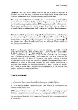 Profª Glenda Agra



Apendicite: Nos casos de apendicite aguda em que não há abscesso localizado, a
drenagem não se faz necessária, mesmo que haja perfuração com coleção purulenta na
cavidade. Nesses casos, faz-se apenas a lavagem exaustiva da cavidade.

Nas situações em que há abscesso localizado, deve-se deixar um dreno junto à cavidade
abscedada, sendo de escolha o de Penrose, devendo permancer no local até não mais
sair secreção purulenta, tracionando-os 24 horas antes de retirá-los definitivamente.
Nesses casos, quando se quiser realizar lavagem da cavidade, pode-se utilizar os
drenos de Sump, para limpar a cavidade e aspirar seu conteúdo, simultaneamente.



Parede Abdominal: Quando existe um grande descolamento do tecido subcutâneo ou
quando se colocam próteses junto à musculatura, deve-se utilizar o dreno Portovac
para evitar que se acumulem coleções no subcutâneo. A mesma deve permanecer por 2
a 3 dias, até que o volume drenado em 24 horas seja inferior a 150 ml e retirado em
um só tempo, sem tração prévia.



Outros: A drenagem tubular tem espaço nas cirurgias da região cervical
(TIREOIDECTOMIAS, ESVAZIAMENTOS LINFONODAIS, CIRURGIAS
VASCULARES , nas cirurgias ORTOPÉDICAS que utilizam próteses e em qualquer
outra cirurgia que apresente um espaço morto ou que não possa haver compressão das
estruturas adjacentes. O tempo de drenagem pode variar conforme o volume
exteriorizado e o motivo pelo qual o dreno foi colocado. Nos casos de abscesso intra-
abdominal, os drenos de Sump estão indicados para lavar e aspirar continuamente o
abscesso, sendo retirados após desligar a lavagem por 24 horas e o líquido sair límpido.
Em cirurgias de grande porte e naquelas em que se manipulam as vias urinárias ou a
próstata, deve-se realizar sondagem vesical .



MANEJO DOS TUBOS



A colocação dos drenos na cavidade abdominal apresenta princípios básicos:

1. Devem ser colocados por contra-incisão para evitar infecção da ferida operatória e
diminuir o risco de deiscência;

2.São colocados lateralmente ao músculo reto abdominal, não muito pequenos para
facilitar a drenagem, porém evitando grandes aberturas para evitar hérnia incisional;

3.O trajeto confeccionado deve ser mais retilíneo o possível para facilitar a drenagem e
evitar coleções;
 