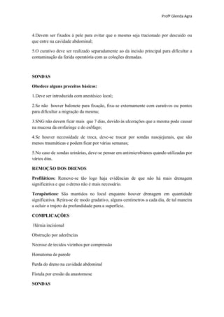 Profª Glenda Agra



4.Devem ser fixados à pele para evitar que o mesmo seja tracionado por descuido ou
que entre na cavidade abdominal;

5.O curativo deve ser realizado separadamente ao da incisão principal para dificultar a
contaminação da ferida operatória com as coleções drenadas.



SONDAS

Obedece alguns preceitos básicos:

1.Deve ser introduzida com anestésico local;

2.Se não houver balonete para fixação, fixa-se externamente com curativos ou pontos
para dificultar a migração da mesma;

3.SNG não devem ficar mais que 7 dias, devido às ulcerações que a mesma pode causar
na mucosa da orofaringe e do esôfago;

4.Se houver necessidade de troca, deve-se trocar por sondas nasojejunais, que são
menos traumáticas e podem ficar por várias semanas;

5.No caso de sondas urinárias, deve-se pensar em antimicrobianos quando utilizadas por
vários dias.

REMOÇÃO DOS DRENOS

Profiláticos: Remove-se tão logo haja evidências de que não há mais drenagem
significativa e que o dreno não é mais necessário.

Terapêuticos: São mantidos no local enquanto houver drenagem em quantidade
significativa. Retira-se de modo gradativo, alguns centímetros a cada dia, de tal maneira
a ocluir o trajeto da profundidade para a superfície.

COMPLICAÇÕES

Hérnia incisional

Obstrução por aderências

Necrose de tecidos vizinhos por compressão

Hematoma de parede

Perda do dreno na cavidade abdominal

Fístula por erosão da anastomose

SONDAS
 