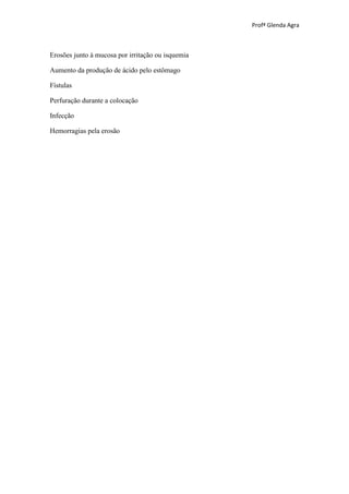 Profª Glenda Agra



Erosões junto à mucosa por irritação ou isquemia

Aumento da produção de ácido pelo estômago

Fístulas

Perfuração durante a colocação

Infecção

Hemorragias pela erosão




DREDRENOS JACKSON PRATT




DRENOS JACKSON PRATT
 