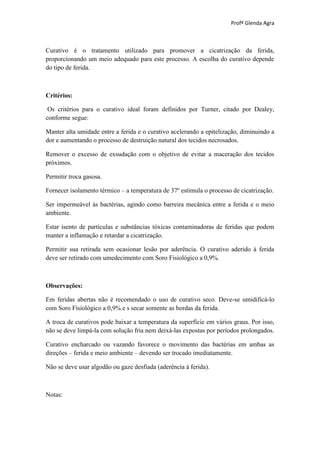Profª Glenda Agra



Curativo é o tratamento utilizado para promover a cicatrização da ferida,
proporcionando um meio adequado para este processo. A escolha do curativo depende
do tipo de ferida.



Critérios:

 Os critérios para o curativo ideal foram definidos por Turner, citado por Dealey,
conforme segue:

Manter alta umidade entre a ferida e o curativo acelerando a epitelização, diminuindo a
dor e aumentando o processo de destruição natural dos tecidos necrosados.

Remover o excesso de exsudação com o objetivo de evitar a maceração dos tecidos
próximos.

Permitir troca gasosa.

Fornecer isolamento térmico – a temperatura de 37º estimula o processo de cicatrização.

Ser impermeável às bactérias, agindo como barreira mecânica entre a ferida e o meio
ambiente.

Estar isento de partículas e substâncias tóxicas contaminadoras de feridas que podem
manter a inflamação e retardar a cicatrização.

Permitir sua retirada sem ocasionar lesão por aderência. O curativo aderido à ferida
deve ser retirado com umedecimento com Soro Fisiológico a 0,9%.



Observações:

Em feridas abertas não é recomendado o uso de curativo seco. Deve-se umidificá-lo
com Soro Fisiológico a 0,9% e s secar somente as bordas da ferida.

A troca de curativos pode baixar a temperatura da superfície em vários graus. Por isso,
não se deve limpá-la com solução fria nem deixá-las expostas por períodos prolongados.

Curativo encharcado ou vazando favorece o movimento das bactérias em ambas as
direções – ferida e meio ambiente – devendo ser trocado imediatamente.

Não se deve usar algodão ou gaze desfiada (aderência à ferida).



Notas:
 