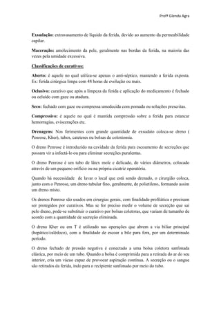 Profª Glenda Agra



Exsudação: extravasamento de líquido da ferida, devido ao aumento da permeabilidade
capilar.

Maceração: amolecimento da pele, geralmente nas bordas da ferida, na maioria das
vezes pela umidade excessiva.

Classificações de curativos:

Aberto: é aquele no qual utiliza-se apenas o anti-séptico, mantendo a ferida exposta.
Ex: ferida cirúrgica limpa com 48 horas de evolução ou mais.

Oclusivo: curativo que após a limpeza da ferida e aplicação do medicamento é fechado
ou ocluído com gaze ou atadura.

Seco: fechado com gaze ou compressa umedecida com pomada ou soluções prescritas.

Compressivo: é aquele no qual é mantida compressão sobre a ferida para estancar
hemorragias, eviscerações etc.

Drenagens: Nos ferimentos com grande quantidade de exsudato coloca-se dreno (
Penrose, Kher), tubos, cateteres ou bolsas de colostomia.

O dreno Penrose é introduzido na cavidade da ferida para escoamento de secreções que
possam vir a infectá-lo ou para eliminar secreções purulentas.

O dreno Penrose é um tubo de látex mole e delicado, de vários diâmetros, colocado
através de um pequeno orifício ou na própria cicatriz operatória.

Quando há necessidade de lavar o local que está sendo drenado, o cirurgião coloca,
junto com o Penrose, um dreno tubular fino, geralmente, de polietileno, formando assim
um dreno misto.

Os drenos Penrose são usados em cirurgias gerais, com finalidade profilática e precisam
ser protegidos por curativos. Mas se for preciso medir o volume de secreção que sai
pelo dreno, pode-se substituir o curativo por bolsas coletoras, que variam de tamanho de
acordo com a quantidade de secreção eliminada.

O dreno Kher ou em T é utilizado nas operações que abrem a via biliar principal
(hepático/calédoco), com a finalidade de escoar a bile para fora, por um determinado
período.

O dreno fechado de pressão negativa é conectado a uma bolsa coletora sanfonada
elástica, por meio de um tubo. Quando a bolsa é comprimida para a retirada do ar do seu
interior, cria um vácuo capaz de provocar aspiração contínua. A secreção ou o sangue
são retirados da ferida, indo para o recipiente sanfonado por meio do tubo.
 