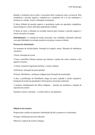 Profª Glenda Agra



Quando o recipiente estiver cheio, é necessário abrir a tampa de cima e esvazia-la. Para
restabelecer a pressão negativa, comprime-se o recipiente até o ar sair totalmente e
recoloca-se a tampa. Assim, a drenagem recomeçará.

O dreno fechado de pressão negativa é geralmente usado em operações ortopédicas,
neurocirúrgicas e outras onde haja sangramento residual.

O dreno de tórax é utilizado na cavidade torácica para restaurar a pressão negativa e
escoar secreções ou sangue.

Debridamento: é a retirada do tecido necrosado, sem vitalidade, utilizando cobertura
com ação debridante ou retirada mecânica com pinça, tesoura ou bisturi.

Processo de cicatrização:

No momento da incisão/injúria: formação de coágulo, estase, liberação de substâncias
vasoativas.

2 horas: formação de crosta.

6 horas: neutrófilos liberam enzimas que efetuam a quebra dos restos celulares e dos
agentes invasores.

12 horas: monócitos fagocitam bactérias e restos celulares.

24-48 horas: formação de ponte epitelial.

48 horas: fibroblastos : produzem colágeno para formação da cicatrização.

6 dias: a proliferação de fibroblastos atinge seu pico, repondo o tecido conjuntivo.
Formação do tecido de granulação ( forma precoce de tecido cicatricial).

2 semanas: realinhamento das fibras colágenas – aumento da resistência e redução da
espessura da cicatriz.

Semanas e meses: contração – a cicatriz altera a sua aparência.




Objetivos do curativo:

Proporcionar conforto ao paciente ( diminuição da dor) e promover a cicatrização.

Proteger a ferida para prevenir infecções.

Observar o aspecto da cicatriz cirúrgica.
 