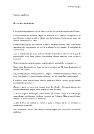 Profª Glenda Agra



Manter a área limpa.



Regras para os curativos:



Curativos cirúrgicos limpos e secos não necessitam ser trocados nas primeiras 72 horas.

Curativos devem ser mantidos limpos nas primeiras 48/72 horas de pós-operatório ou
procedimento ou ainda a critério médico e/ou da instituição. Neste período ainda não
ocorreu a epitelização da ferida.

Curativos úmidos ( seja por secreções ou banho) devem ser trocados tantas vezes quanto
necessário, não ultrapassando o tempo de seis horas ( tempo provável de multiplicação
das bactérias).

Após a epitelização da ferida pode-se deixá-la descoberta se não houver chance de
contaminação pelas áreas vizinhas (colostomias, vômitos.secreções orais, secreções
traqueais).

Os acessos venosos, arteriais, drenos torácicos devem ser mantidos com curativos.

Nunca tocar diretamente em ferida aberta ou recente ( até 72 horas da cirurgia) ou
mantidas sob curativo.

Em paciente com dois ou mais curativos ( limpos e contaminados) realizar primeiro o(s)
limpo(s) e depois o(s) contaminado(s), cada qual com seu material de curativo estéril.

Cuidado ao retirar o curativo sujo para não arrancar os drenos, cateteres que geralmente
ficam aderidos ao curativo.

Durante o curativo, inspecionar sempre sinais de infecção ( hiperemia, edema, dor,
secreção) na ferida cirúrgica, locais de punção, áreas de drenos.

Se houver suspeita de infecção, colher amostra de secreção e envia-la à bacteriologia
para cultura e antibiograma conforme protocolo de Coleta de Material para Cultura.
Informar ao médico e anotar no prontuário.

A data da troca do curativo e o nome de quem o realizou devem ser anotados no
curativo e no prontuário.

Nos curativos de cateteres fixar também o mesmo na pele para evitar tração ou retiradas
acidentais.
 