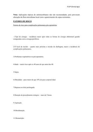 Profª Glenda Agra



Nota: Aplicações tópicas de antimicrobianos não são recomendadas, pois provocam
alteração da flora microbiana local com o aparecimento de cepas resistentes.

FATORES DE RISCO

Fatores de risco para complicações pulmonares pós-operatórias




 1.Tipo de cirurgia – incidência maior após todas as formas de cirurgia abdominal quando
comparadas com a cirurgia periférica.



2.O local da incisão – quanto mais próxima a incisão do diafragma, maior a incidência de
complicações pulmonares.



3.Problemas respiratórios no pré-operatório.



4.Idade – maior risco após os 40 anos do que antes dos 40.



5.Sepse.



6.Obesidade – peso maior do que 10% do peso corporal ideal.



7.Repouso no leito prolongado.



8.Duração do procedimento cirúrgico – mais de 3 horas.



9.Aspiração.



10.Desidratação.



11.Desnutrição.
 