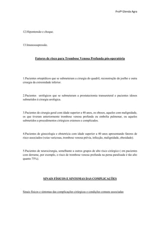 Profª Glenda Agra




12.Hipontensão e choque.



13.Imunossupressão.



          Fatores de risco para Trombose Venosa Profunda pós-operatória




1.Pacientes ortopédicos que se submeteram a cirurgia do quadril, reconstrução do joelho e outra
cirurgia da extremidade inferior.



2.Pacientes urológicos que se submeteram a prostatectomia transureteral e pacientes idosos
submetidos à cirurgia urológica.



3.Pacientes de cirurgia geral com idade superior a 40 anos, os obesos, aqueles com malignidade,
os que tiveram anteriormente trombose venosa profunda ou embolia pulmonar, ou aqueles
submetidos a procedimentos cirúrgicos extensos e complicados.



4.Pacientes de ginecologia e obstetrícia com idade superior a 40 anos apresentando fatores de
risco associados (veias varicosas, trombose venosa prévia, infecção, malignidade, obesidade).



5.Pacientes de neurocirurgia, semelhante a outros grupos de alto risco cirúrgico ( em pacientes
com derrame, por exemplo, o risco de trombose venosa profunda na perna paralisada é tão alto
quanto 75%).




                SINAIS FÍSICOS E SINTOMAS DAS COMPLICAÇÕES



Sinais físicos e sintomas das complicações cirúrgicas e condições comuns associadas
 