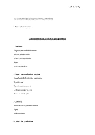 Profª Glenda Agra




4.Medicamentos: penicilina; cefalosporina, anfotericina.



5.Reações transfusionais.




                     Causas comuns de icterícia no pós-operatório



1.Hemólise:

Sangue extravasado, hematomas

Reações transfusionais

Reações medicamentosas

Sepse

Hemoglobinopatias



2.Doença parenquimatosa hepática

Exacerbação de hepatopatia preexistente

Hepatite viral

Hepatite medicamentosa

Lesão causada por choque

Abscesso intra-hepático



3.Colestase

Induzida central por medicamentos

Sepse

Nutrição venosa



4.Doença das vias biliares
 