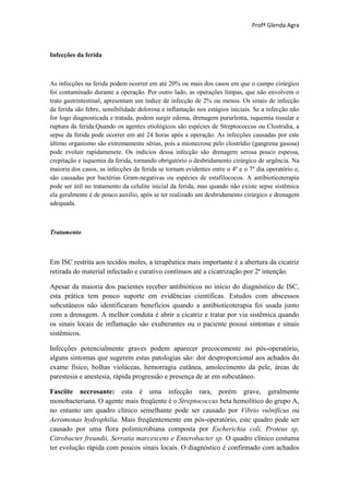 Profª Glenda Agra



Infecções da ferida



As infecções na ferida podem ocorrer em até 20% ou mais dos casos em que o campo cirúrgico
foi contaminado durante a operação. Por outro lado, as operações limpas, que não envolvem o
trato gastrintestinal, apresentam um índice de infecção de 2% ou menos. Os sinais de infecção
da ferida são febre, sensibilidade dolorosa e inflamação nos estágios iniciais. Se a infecção não
for logo diagnosticada e tratada, podem surgir edema, drenagem pururlenta, isquemia tissular e
ruptura da ferida.Quando os agentes etiológicos são espécies de Streptococcus ou Clostridia, a
sepse da ferida pode ocorrer em até 24 horas após a operação. As infecções causadas por este
último organismo são extremamente sérias, pois a mionecrose pelo clostrídio (gangrena gasosa)
pode evoluir rapidamenete. Os indícios dessa infecção são drenagem serosa pouco espessa,
crepitação e isquemia da ferida, tornando obrigatório o desbridamento cirúrgico de urgência. Na
maioria dos casos, as infecções da ferida se tornam evidentes entre o 4º e o 7º dia operatório e,
são causadas por bactérias Gram-negativas ou espécies de estafilococos. A antibioticoterapia
pode ser útil no tratamento da celulite inicial da ferida, mas quando não existe sepse sistêmica
ela geralmente é de pouco auxílio, após se ter realizado um desbridamento cirúrgico e drenagem
adequada.



Tratamento



Em ISC restrita aos tecidos moles, a terapêutica mais importante é a abertura da cicatriz
retirada do material infectado e curativo contínuos até a cicatrização por 2ª intenção.

Apesar da maioria dos pacientes receber antibióticos no início do diagnóstico de ISC,
esta prática tem pouco suporte em evidências científicas. Estudos com abscessos
subcutâneos não identificaram benefícios quando a antibioticoterapia foi usada junto
com a drenagem. A melhor conduta é abrir a cicatriz e tratar por via sistêmica quando
os sinais locais de inflamação são exuberantes ou o paciente possui sintomas e sinais
sistêmicos.

Infecções potencialmente graves podem aparecer precocemente no pós-operatório,
alguns sintomas que sugerem estas patologias são: dor desproporcional aos achados do
exame físico, bolhas violáceas, hemorragia cutânea, amolecimento da pele, áreas de
parestesia e anestesia, rápida progressão e presença de ar em subcutâneo.

Fasciite necrosante: esta é uma infecção rara, porém grave, geralmente
monobacteriana. O agente mais freqüente é o Streptococcus beta hemolítico do grupo A,
no entanto um quadro clínico semelhante pode ser causado por Vibrio vulnificus ou
Aeromonas hydrophilia. Mais freqüentemente em pós-operatório, este quadro pode ser
causado por uma flora polimicrobiana composta por Escherichia coli, Proteus sp,
Citrobacter freundii, Serratia marcescens e Enterobacter sp. O quadro clínico costuma
ter evolução rápida com poucos sinais locais. O diagnóstico é confirmado com achados
 