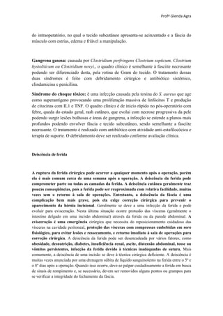 Profª Glenda Agra



do intraoperatório, no qual o tecido subcutâneo apresenta-se acinzentado e a fáscia do
músculo com estrias, edema e friável a manipulação.



Gangrena gasosa: causada por Clostridium perfringens Clostrium septicum, Clostrium
hystoliticum ou Clostridium novyi,, o quadro clínico é semelhante à fasciite necrosante
podendo ser diferenciado desta, pela rotina de Gram do tecido. O tratamento dessas
duas síndromes é feito com debridamento cirúrgico e antibiótico sistêmico,
clindamicina e penicilina.

Síndrome do choque tóxico: é uma infecção causada pela toxina do S. aureus que age
como superantígeno provocando uma proliferação massiva de linfócitos T e produção
de citocinas com IL1 e TNF. O quadro clínico é de início rápido no pós-operatório com
febre, queda do estado geral, rash cutâneo, que evolui com necrose progressiva da pele
podendo surgir lesões bolhosas e áreas de gangrena, a infecção se estende a planos mais
profundos podendo envolver fáscia e tecido subcutâneo, sendo semelhante a fasciite
necrosante. O tratamento é realizado com antibiótico com atividade anti-estafilocócica e
terapia de suporte. O debridamento deve ser realizado conforme avaliação clínica.



Deiscência de ferida



A ruptura da ferida cirúrgica pode ocorrer a qualquer momento após a operação, porém
ela é mais comum cerca de uma semana após a operação. A deiscência da ferida pode
comprometer parte ou todas as camadas da ferida. A deiscência cutânea geralmente traz
poucas conseqüências, pois a ferida pode ser reaproximada com relativa facilidade, muitas
vezes sem o retorno à sala de operações. Entretanto, a deiscência da fáscia é uma
complicação bem mais grave, pois ela exige correção cirúrgica para prevenir o
aparecimento da hérnia incisional. Geralmente se deve a uma infecção da ferida e pode
evoluir para evisceração. Nesta última situação ocorre protusão das vísceras (geralmente o
intestino delgado em uma incisão abdominal) através da ferida ou da parede abdominal. A
evisceração é uma emergência cirúrgica que necessita do reposicionamento cuidadoso das
vísceras na cavidade peritoneal, proteção das vísceras com compressas embebidas em soro
fisiológico, para evitar lesões e ressecamento, e retorno imediato à sala de operações para
correção cirúrgica. A deiscência da ferida pode ser desencadeada por vários fatores, como
obesidade, desnutrição, diabetes, insuficiência renal, ascite, distensão abdominal, tosse ou
vômitos persistentes, infecção da ferida devido à técnicas inadequadas de sutura. Mais
comumente, a deiscência de uma incisão se deve à técnica cirúrgica deficiente. A deiscência é
muitas vezes anunciada por uma drenagem súbita de líquido sanguinolento na ferida entre o 5º e
o 8º dias após a operação. Quando isso ocorre, deve-se palpar cuidadosamente a ferida em busca
de sinais de rompimento e, se necessário, devem ser removidos alguns pontos ou grampos para
se verificar a integridade do fechamento da fáscia.
 