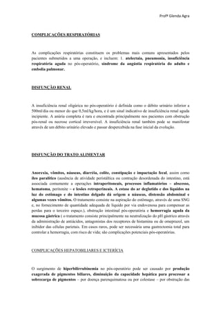 Profª Glenda Agra



COMPLICAÇÕES RESPIRATÓRIAS



As complicações respiratórias constituem os problemas mais comuns apresentados pelos
pacientes submetidos a uma operação, e incluem: 1. atelectaia, pneumonia, insuficiência
respiratória aguda no pós-operatório, síndrome da angústia respiratória do adulto e
embolia pulmonar.



DISFUNÇÃO RENAL



A insuficiência renal oligúrica no pós-operatório é definida como o débito urinário inferior a
500ml/dia ou menor do que 0,5ml/kg/hora, e é um sinal indicativo de insuficiência renal aguda
incipiente. A anúria completa é rara e encontrada principalmente nos pacientes com obstrução
pós-renal ou necrose cortical irreversível. A insuficiência renal também pode se manifestar
através de um débito urinário elevado e passar despercebida na fase inicial da evolução.




DISFUNÇÃO DO TRATO ALIMENTAR



Anorexia, vômitos, náuseas, diarréia, colite, constipação e impactação fecal, assim como
íleo paralítico (ausência de atividade peristáltica ou contração desordenada do intestino, está
associada comumente a operações intraperitoneais, processos inflamatórios – abscesso,
hematoma, peritonite – e lesões retroperineais. A estase do ar deglutido e dos líquidos na
luz do estômago e do intestino delgado dá origem a náuseas, distensão abdominal e
algumas vezes vômitos. O tratamento consiste na aspiração do estômago, através de uma SNG
e, no fornecimento de quantidade adequada de líquido por via endovenosa para compensar as
perdas para o terceiro espaço.), obstrução intestinal pós-operatória e hemorragia aguda da
mucosa gástrica ( o tratamento consiste principalmente na neutralização do pH gástrico através
da administração de antiácidos, antagonistas dos receptores de histamina ou de omeprazol, um
inibidor das células parietais. Em casos raros, pode ser necessária uma gastrectomia total para
controlar a hemorragia, com risco de vida; são complicações potenciais pós-operatórias.



COMPLICAÇÕES HEPATOBILIARES E ICTERÍCIA



O surgimento de hiperbilirrubinemia no pós-operatório pode ser causado por produção
exagerada de pigmentos biliares, diminuição da capacidade hepática para processar a
sobrecarga de pigmentos – por doença parenquimatosa ou por colestase – por obstrução das
 