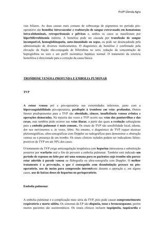 Profª Glenda Agra



vias biliares. As duas causas mais comuns de sobrecarga de pigmentos no período pós-
operatório são hemólise intravascular e reabsorção de sangue extravasado em hematomas
intra-abdominais, retroperitoneais e pélvicos e, ambos os casos se manifestam por
hiperbilirrubinemia indireta. A hemólise pode ser causada por transfusão de sangue
incompatível, hemoglobinopatia, auto-imunidade ou sepse, ou pode ser desencadeada pela
administração de diversos medicamentos. O diagnóstico de hemólise é confirmado pela
elevação da fração não-conjugada de bilirrubina no soro, redução da concentração de
heptoglobina no soro e um perfil enzimático hepático normal. O tratamento da icterícia
hemolítica é direcionado para a correção da causa básica.




TROMBOSE VENOSA PROFUNDA E EMBOLIA PUMONAR



TVP



A estase venosa pré e pós-operatória nas extremidades inferiores, junto com a
hipercoagulabilidade pós-operatória, predispõe à trombose em veias profundas. Outros
fatores predisponentes para a TVP são obesidade, câncer, insuficiência venosa crônica e
operações demoradas. Na maioria das vezes a TVP ocorre nas veias das panturrilhas e das
coxas, mas também pode ocorrer nas veias ilíacas, a partir das quais a evolução subseqüente
para a embolia pulmonar é mais comum.. Os sinais de TVP são sensibilidade local, edema,
dor nos movimentos e, às vezes, febre. No entanto, o diagnóstico de TVP requer técnicas
pletismográficas, ultra-sonográficas com Doppler ou radiográficas para demonstrar a obstrução
venosa ou a presença de um trombo. Os sinais clínicos isolados podem ser indicadores falsos-
positivos de TVP em até 50% dos casos.

O tratamento da TVP exige anticoagulação terapêutica com heparina intravenosa e substituição
posterior por warfarin oral a fim de prevenir a embolia pulmonar. Também está indicado um
período de repouso no leito por até uma semana para os pacientes cujo trombo não parece
estar aderido à parede venosa na flebografia ou ultra-sonografia com Doppler. O melhor
tratamento é a prevenção, o que é conseguido com deambulação precoce no pós-
operatório, uso de meias para compressão intermitente durante a operação e, em alguns
casos, uso de baixas doses de heparina no perioperatório.



Embolia pulmonar



A embolia pulmonar é a complicação mais séria da TVP, pois pode causar comprometimento
respiratório e morte súbita. Os sintomas da EP são dispnéia, tosse e broncoespasmo, porém
muitos pacientes são assintomáticos. Os sinais clínicos incluem taquipnéia, taquicardia e
 