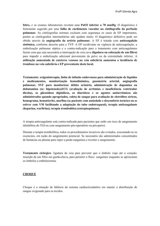 Profª Glenda Agra



febre, e os exames laboratoriais revelam uma PaO2 inferior a 70 mmHg. O diagnóstico é
fortemente sugerido por uma falha de enchimento vascular na cintilografia da perfusão
pulmonar. As cintilografias normais excluem com segurança os casos de EP importantes,
porém as cintilografias intermediárias não ajudam muito. O diagnóstico definitivo pode ser
obtido através da angiografia da artéria pulmonar. A EP é tratada com anticoagulção
sistêmica, conforme descrito para a TVP. A EP recidivante na vigência de anticoagulação, a
embolização pulmonar séptica e a contra-indicação para o tratamento com anticoagulantes
fazem com que seja necessária a interrupção da veia cava (ligadura ou colocação de um filtro)
para impedir a embolização adicional proveniente da pelve ou da extremidade inferior. A
utilização aumentada de cateteres venosos na veia subclávia aumentou a incidência de
trombose na veia subclávia e EP proveniente deste local.



Tratamento: oxigenioterapia, linha de infusão endovenosa para administração de líquidos
e medicamentos, monitorização hemodinâmica, gasometria arterial, angiografia
pulmonar, SVF para monitorizar débito urinário, administração de dopamina ou
dobutamina (se: hipotensão),ECG (avaliação de arritmias e insuficiência ventricular
direita), os glicosídeos digitálicos, os diuréticos e os agentes antiarrítmicos são
administrados quando apropriados, coleta de sangue para avaliação de eletrólitos séricos,
hemograma, hematócrito, morfina (se paciente com ansiedade e desconforto torácico ou se
estiver com VM facilitando a adaptação do tubo endotraqueal), terapia anticoagulante
(heparina, warfirina), terapia trombolítica (estreptoquinase).



A terapia anticoagulante está contra-indicada para pacientes que estão em risco de sangramento
(distúrbios do TGI ou com sangramento pós-operatório ou pós-parto).

Durante a terapia trombolítica, todos os procedimentos invasivos são evitados, executando-se os
essenciais, em razão do sangramento potencial. Se necessário são administrados concentrados
de hemácias ou plasma para repor a perda sanguínea e reverter o sangramento.



Tratamento cirúrgico: ligadura da veia para prevenir que o êmbolo viaje até o coração;
inserção de um filtro em gurda-chuva, para permitir o fluxo sanguíneo enquanto se aprisionam
os êmbolos e embolectomia.



CHOQUE



Choque é a situação de falência do sistema cardiocirculatório em manter a distribuição de
sangue oxigenado para os tecidos.
 