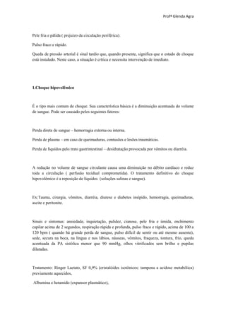 Profª Glenda Agra



Pele fria e pálida ( prejuízo da circulação periférica).

Pulso fraco e rápido.

Queda de pressão arterial é sinal tardio que, quando presente, significa que o estado de choque
está instalado. Neste caso, a situação é crítica e necessita intervenção de imediato.




1.Choque hipovolêmico



É o tipo mais comum de choque. Sua característica básica é a diminuição acentuada do volume
de sangue. Pode ser causado pelos seguintes fatores:



Perda direta de sangue – hemorragia externa ou interna.

Perda de plasma – em caso de queimaduras, contusões e lesões traumáticas.

Perda de líquidos pelo trato gastrintestinal – desidratação provocada por vômitos ou diarréia.



A redução no volume de sangue circulante causa uma diminuição no débito cardíaco e reduz
toda a circulação ( perfusão tecidual comprometida). O tratamento definitivo do choque
hipovolêmico é a reposição de líquidos (soluções salinas e sangue).



Ex:Tauma, cirurgia, vômitos, diarréia, diurese e diabetes insípido, hemorragia, queimaduras,
ascite e peritonite.



Sinais e sintomas: ansiedade, inquietação, palidez, cianose, pele fria e úmida, enchimento
capilar acima de 2 segundos, respiração rápida e profunda, pulso fraco e rápido, acima de 100 a
120 bpm ( quando há grande perda de sangue, pulso difícil de sentir ou até mesmo ausente),
sede, secura na boca, na língua e nos lábios, náuseas, vômitos, fraqueza, tontura, frio, queda
acentuada da PA sistólica menor que 90 mmHg, olhos vitrificados sem brilho e pupilas
dilatadas.



Tratamento: Ringer Lactato, SF 0,9% (cristalóides isotônicos: tampona a acidose metabólica)
previamente aquecidos,

Albumina e hetamido (expansor plasmático),
 