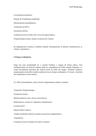 Profª Glenda Agra



Concentrado de hemácias,

Posição de Trendenburg modificada.

Monitoramento hemodinâmico,

Verificação de SSVV,

Gasometria arterial,

Avaliação de níveis de Hg e Ht e níveis de ingesta hídrica,

Oxigenioterapia (cateter, cânula ou máscara de Venturi).



Se: hiperglicemia: insulina; se diabetes insípido: desmopressina; se diarréia: antidiarréicoss; se
vômitos: antieméticos.



2.Choque cardiogênico



Surge por uma incapacidade de o coração bombear o sangue de forma efetiva. Este
enfraquecimento do músculo cardíaco pode ser conseqüência do IAM, situação freqüente, e a
vítima normalmente apresenta dor torácica antes de entrar em choque. Arritmias cardíacas,
tamponamento pericárdico também podem provocar choque cardiogênico. Os sinais e sintomas
são semelhantes ao item anterior.



Ex: IAM, miocardiopatias, lesão valvular, tamponamento cardíaco, arritmias.



Tratamento: Oxigenioterapia,

Gasometria arterial,

Morfina (diminui a dor e alivia a dor torácica);

Medicamentos vasoativos ( dopamina, nitroglicerina);

Controle da FC;

Suporte hídrico seletivo;

Terapia trombolítica (observar quanto aos possíveis sangramentos);

Angioplastia;

Cirurgia de enxerto de bypass da artéria coronária;
 