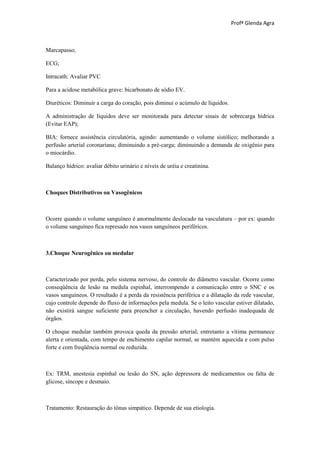 Profª Glenda Agra



Marcapasso;

ECG;

Intracath: Avaliar PVC

Para a acidose metabólica grave: bicarbonato de sódio EV.

Diuréticos: Diminuir a carga do coração, pois diminui o acúmulo de líquidos.

A administração de líquidos deve ser monitorada para detectar sinais de sobrecarga hídrica
(Evitar EAP);

BIA: fornece assistência circulatória, agindo: aumentando o volume sistólico; melhorando a
perfusão arterial coronariana; diminuindo a pré-carga; diminuindo a demanda de oxigênio para
o miocárdio.

Balanço hídrico: avaliar débito urinário e níveis de uréia e creatinina.



Choques Distributivos ou Vasogênicos



Ocorre quando o volume sanguíneo é anormalmente deslocado na vasculatura – por ex: quando
o volume sanguíneo fica represado nos vasos sanguíneos periféricos.



3.Choque Neurogênico ou medular



Caracterizado por perda, pelo sistema nervoso, do controle do diâmetro vascular. Ocorre como
conseqüência de lesão na medula espinhal, interrompendo a comunicação entre o SNC e os
vasos sanguíneos. O resultado é a perda da resistência periférica e a dilatação da rede vascular,
cujo controle depende do fluxo de informações pela medula. Se o leito vascular estiver dilatado,
não existirá sangue suficiente para preencher a circulação, havendo perfusão inadequada de
órgãos.

O choque medular também provoca queda da pressão arterial; entretanto a vítima permanece
alerta e orientada, com tempo de enchimento capilar normal, se mantém aquecida e com pulso
forte e com freqüência normal ou reduzida.



Ex: TRM, anestesia espinhal ou lesão do SN, ação depressora de medicamentos ou falta de
glicose, síncope e desmaio.



Tratamento: Restauração do tônus simpático. Depende de sua etiologia.
 