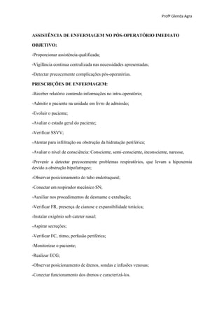 Profª Glenda Agra



ASSISTÊNCIA DE ENFERMAGEM NO PÓS-OPERATÓRIO IMEDIATO

OBJETIVO:

-Proporcionar assistência qualificada;

-Vigilância contínua centralizada nas necessidades apresentadas;

-Detectar precocemente complicações pós-operatórias.

PRESCRIÇÕES DE ENFERMAGEM:

-Receber relatório contendo informações no intra-operatório;

-Admitir o paciente na unidade em livro de admissão;

-Evoluir o paciente;

-Avaliar o estado geral do paciente;

-Verificar SSVV;

-Atentar para infiltração ou obstrução da hidratação periférica;

-Avaliar o nível de consciência: Consciente, semi-consciente, inconsciente, narcose,

-Prevenir a detectar precocemente problemas respiratórios, que levam a hipoxemia
devido a obstrução hipofaríngeo;

-Observar posicionamento do tubo endotraqueal;

-Conectar em respirador mecânico SN;

-Auxiliar nos procedimentos de desmame e extubação;

-Verificar FR, presença de cianose e expansibilidade torácica;

-Instalar oxigênio sob cateter nasal;

-Aspirar secreções;

-Verificar FC, ritmo, perfusão periférica;

-Monitorizar o paciente;

-Realizar ECG;

-Observar posicionamento de drenos, sondas e infusões venosas;

-Conectar funcionamento dos drenos e caracterizá-los.
 