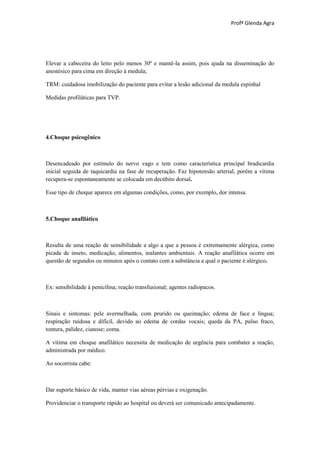 Profª Glenda Agra




Elevar a cabeceira do leito pelo menos 30º e mantê-la assim, pois ajuda na disseminação do
anestésico para cima em direção à medula;

TRM: cuidadosa imobilização do paciente para evitar a lesão adicional da medula espinhal

Medidas profiláticas para TVP.




4.Choque psicogênico



Desencadeado por estímulo do nervo vago e tem como característica principal bradicardia
inicial seguida de taquicardia na fase de recuperação. Faz hipotensão arterial, porém a vítima
recupera-se espontaneamente se colocada em decúbito dorsal.

Esse tipo de choque aparece em algumas condições, como, por exemplo, dor intensa.



5.Choque anafilático



Resulta de uma reação de sensibilidade a algo a que a pessoa é extremamente alérgica, como
picada de inseto, medicação, alimentos, inalantes ambientais. A reação anafilática ocorre em
questão de segundos ou minutos após o contato com a substância a qual o paciente é alérgico.



Ex: sensibilidade à penicilina; reação transfusional; agentes radiopacos.



Sinais e sintomas: pele avermelhada, com prurido ou queimação; edema de face e língua;
respiração ruidosa e difícil, devido ao edema de cordas vocais; queda da PA, pulso fraco,
tontura, palidez, cianose; coma.

A vítima em choque anafilático necessita de medicação de urgência para combater a reação,
administrada por médico.

Ao socorrista cabe:



Dar suporte básico de vida, manter vias aéreas pérvias e oxigenação.

Providenciar o transporte rápido ao hospital ou deverá ser comunicado antecipadamente.
 