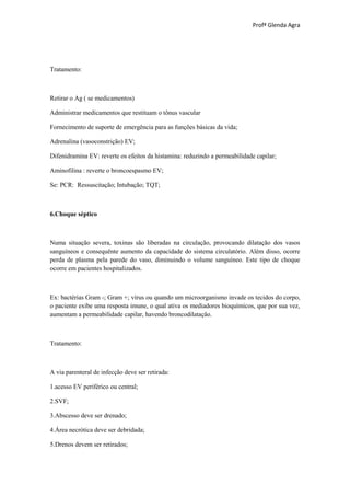 Profª Glenda Agra




Tratamento:



Retirar o Ag ( se medicamentos)

Administrar medicamentos que restituam o tônus vascular

Fornecimento de suporte de emergência para as funções básicas da vida;

Adrenalina (vasoconstrição) EV;

Difenidramina EV: reverte os efeitos da histamina: reduzindo a permeabilidade capilar;

Aminofilina : reverte o broncoespasmo EV;

Se: PCR: Ressuscitação; Intubação; TQT;



6.Choque séptico



Numa situação severa, toxinas são liberadas na circulação, provocando dilatação dos vasos
sanguíneos e consequënte aumento da capacidade do sistema circulatório. Além disso, ocorre
perda de plasma pela parede do vaso, diminuindo o volume sanguíneo. Este tipo de choque
ocorre em pacientes hospitalizados.



Ex: bactérias Gram -; Gram +; vírus ou quando um microorganismo invade os tecidos do corpo,
o paciente exibe uma resposta imune, o qual ativa os mediadores bioquímicos, que por sua vez,
aumentam a permeabilidade capilar, havendo broncodilatação.



Tratamento:



A via parenteral de infecção deve ser retirada:

1.acesso EV periférico ou central;

2.SVF;

3.Abscesso deve ser drenado;

4.Área necrótica deve ser debridada;

5.Drenos devem ser retirados;
 